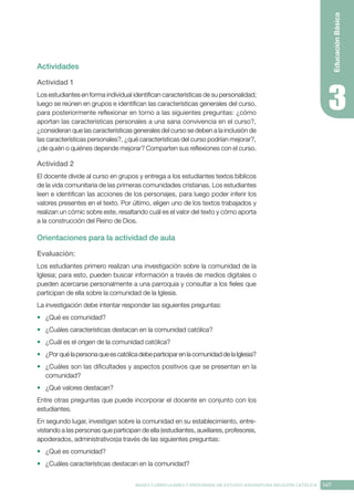 147
BASES CURRICULARES Y PROGRAMA DE ESTUDIO ASIGNATURA RELIGIÓN CATÓLICA
Educación
Básica
Actividades
Actividad 1
Los estudiantes en forma individual identifican características de su personalidad;
luego se reúnen en grupos e identifican las características generales del curso,
para posteriormente reflexionar en torno a las siguientes preguntas: ¿cómo
aportan las características personales a una sana convivencia en el curso?,
¿consideran que las características generales del curso se deben a la inclusión de
las características personales?, ¿qué características del curso podrían mejorar?,
¿de quién o quiénes depende mejorar? Comparten sus reflexiones con el curso.
Actividad 2
El docente divide al curso en grupos y entrega a los estudiantes textos bíblicos
de la vida comunitaria de las primeras comunidades cristianas. Los estudiantes
leen e identifican las acciones de los personajes, para luego poder inferir los
valores presentes en el texto. Por último, eligen uno de los textos trabajados y
realizan un cómic sobre este, resaltando cuál es el valor del texto y cómo aporta
a la construcción del Reino de Dios.
Orientaciones para la actividad de aula
Evaluación: 
Los estudiantes primero realizan una investigación sobre la comunidad de la
Iglesia; para esto, pueden buscar información a través de medios digitales o
pueden acercarse personalmente a una parroquia y consultar a los fieles que
participan de ella sobre la comunidad de la Iglesia.
La investigación debe intentar responder las siguientes preguntas:
•	 ¿Qué es comunidad?
•	 ¿Cuáles características destacan en la comunidad católica?
•	 ¿Cuál es el origen de la comunidad católica?
•	 ¿PorquélapersonaqueescatólicadebeparticiparenlacomunidaddelaIglesia?
•	 ¿Cuáles son las dificultades y aspectos positivos que se presentan en la
comunidad?
•	 ¿Qué valores destacan?
Entre otras preguntas que puede incorporar el docente en conjunto con los
estudiantes.
En segundo lugar, investigan sobre la comunidad en su establecimiento, entre-
vistando a las personas que participan de ella (estudiantes, auxiliares, profesores,
apoderados, administrativos)a través de las siguientes preguntas:
•	 ¿Qué es comunidad?
•	 ¿Cuáles características destacan en la comunidad?
 