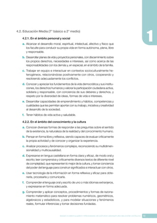 13
BASES CURRICULARES Y PROGRAMA DE ESTUDIO ASIGNATURA RELIGIÓN CATÓLICA
4.2. Educación Media (7° básico a 2° medio)
4.2.1. En el ámbito personal y social
a.	 Alcanzar el desarrollo moral, espiritual, intelectual, afectivo y físico que
los faculte para conducir su propia vida en forma autónoma, plena, libre
y responsable.
b.	Desarrollarplanesdevidayproyectospersonales,condiscernimientosobre
los propios derechos, necesidades e intereses, así como acerca de las
responsabilidades con los demás y, en especial, en el ámbito de la familia.
c.	 Trabajar en equipo e interactuar en contextos socioculturalmente he-
terogéneos, relacionándose positivamente con otros, cooperando y
resolviendo adecuadamente los conflictos.
d.	Conocer y apreciar los fundamentos de la vida democrática y sus institu-
ciones, los derechos humanos y valorar la participación ciudadana activa,
solidaria y responsable, con conciencia de sus deberes y derechos, y
respeto por la diversidad de ideas, formas de vida e intereses.
e.	 Desarrollar capacidades de emprendimiento y hábitos, competencias y
cualidades que les permitan aportar con su trabajo, iniciativa y creatividad
al desarrollo de la sociedad.
f.	 Tener hábitos de vida activa y saludable.
4.2.2. En el ámbito del conocimiento y la cultura
a.	 Conocer diversas formas de responder a las preguntas sobre el sentido
de la existencia, la naturaleza de la realidad y del conocimiento humano.
b.	Pensar en forma libre y reflexiva, siendo capaces de evaluar críticamente
la propia actividad y de conocer y organizar la experiencia.
c.	 Analizar procesos y fenómenos complejos, reconociendo su multidimen-
sionalidad y multicausalidad.
d.	Expresarse en lengua castellana en forma clara y eficaz, de modo oral y
escrito; leer comprensiva y críticamente diversos textos de diferente nivel
de complejidad, que representen lo mejor de la cultura, y tomar conciencia
del poder del lenguaje para construir significados e interactuar con otros.
e.	 Usar tecnología de la información en forma reflexiva y eficaz para obte-
nerla, procesarla y comunicarla.
f.	 Comprender el lenguaje oral y escrito de uno o más idiomas extranjeros,
y expresarse en forma adecuada.
g.	Comprender y aplicar conceptos, procedimientos y formas de razona-
miento matemático para resolver problemas numéricos, geométricos,
algebraicos y estadísticos, y para modelar situaciones y fenómenos
reales, formular inferencias y tomar decisiones fundadas.
 