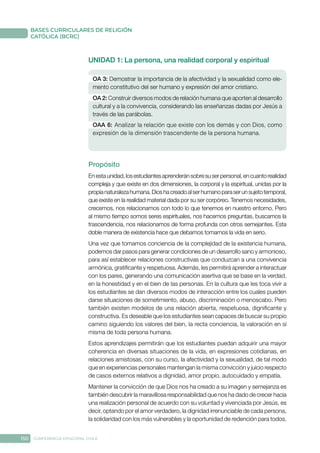 150 CONFERENCIA EPISCOPAL CHILE
BASES CURRICULARES DE RELIGIÓN
CATÓLICA (BCRC)
UNIDAD 1: La persona, una realidad corporal y espiritual
OA 3: Demostrar la importancia de la afectividad y la sexualidad como ele-
mento constitutivo del ser humano y expresión del amor cristiano.
OA 2: Construir diversos modos de relación humana que aporten al desarrollo
cultural y a la convivencia, considerando las enseñanzas dadas por Jesús a
través de las parábolas.
OAA 6: Analizar la relación que existe con los demás y con Dios, como
expresión de la dimensión trascendente de la persona humana.
Propósito
Enestaunidad,losestudiantesaprenderánsobresuserpersonal,encuantorealidad
compleja y que existe en dos dimensiones, la corporal y la espiritual, unidas por la
propianaturalezahumana.Dioshacreadoalserhumanoparaserunsujetotemporal,
que existe en la realidad material dada por su ser corpóreo. Tenemos necesidades,
crecemos, nos relacionamos con todo lo que tenemos en nuestro entorno. Pero
al mismo tiempo somos seres espirituales, nos hacemos preguntas, buscamos la
trascendencia, nos relacionamos de forma profunda con otros semejantes. Esta
doble manera de existencia hace que debamos tomarnos la vida en serio.
Una vez que tomamos conciencia de la complejidad de la existencia humana,
podemos dar pasos para generar condiciones de un desarrollo sano y armonioso,
para así establecer relaciones constructivas que conduzcan a una convivencia
armónica, gratificante y respetuosa. Además, les permitirá aprender a interactuar
con los pares, generando una comunicación asertiva que se base en la verdad,
en la honestidad y en el bien de las personas. En la cultura que les toca vivir a
los estudiantes se dan diversos modos de interacción entre los cuales pueden
darse situaciones de sometimiento, abuso, discriminación o menoscabo. Pero
también existen modelos de una relación abierta, respetuosa, dignificante y
constructiva. Es deseable que los estudiantes sean capaces de buscar su propio
camino siguiendo los valores del bien, la recta conciencia, la valoración en sí
misma de toda persona humana.
Estos aprendizajes permitirán que los estudiantes puedan adquirir una mayor
coherencia en diversas situaciones de la vida, en expresiones cotidianas, en
relaciones amistosas, con su curso, la afectividad y la sexualidad, de tal modo
que en experiencias personales mantengan la misma convicción y juicio respecto
de casos externos relativos a dignidad, amor propio, autocuidado y empatía.
Mantener la convicción de que Dios nos ha creado a su imagen y semejanza es
también descubrir la maravillosa responsabilidad que nos ha dado de crecer hacia
una realización personal de acuerdo con su voluntad y vivenciada por Jesús, es
decir, optando por el amor verdadero, la dignidad irrenunciable de cada persona,
la solidaridad con los más vulnerables y la oportunidad de redención para todos.
 