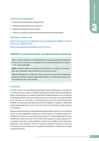 155
BASES CURRICULARES Y PROGRAMA DE ESTUDIO ASIGNATURA RELIGIÓN CATÓLICA
Educación
Básica
Criterios de evaluación:
•	 Entiende las dimensiones de la persona
•	 Integra las dimensiones en la persona
•	 Explica la unidad de cuerpo y alma
•	 Aplica con actitudes elementos de desarrollo de las dimensiones
Recursos y sitios web
http://www.vatican.va/content/john-paul-ii/es/audiences/1986/documents/
hf_jp-ii_aud_19860416.html
https://www.youtube.com/watch?v=q1kc-37C870
UNIDAD 2: La persona humana, ser transcendente en el tiempo
OA 2: Construir diversos modos de relación humana que aporten al desarrollo
cultural y a la convivencia, considerando las enseñanzas dadas por Jesús a
través de las parábolas.
OA 6: Analizar la relación que existe con los demás y con Dios, como expre-
sión de la dimensión trascendente de la persona humana.
OAA 6: Interesarse por exponer ideas, opiniones y propuestas diferentes
desde la fe católica, evitando respuestas fáciles o moralizantes respecto de
los problemas de la vida humana.
Propósito
En esta unidad, los estudiantes aprenderán sobre la búsqueda, consciente o
inconsciente, que hacemos todas las personas humanas de la trascendencia,
dada, precisamente, por nuestro ser persona multidimensional, como se abordó
en la unidad anterior. Hemos conocido que el ser humano es un ser que se realiza
en la vida, que va creciendo y construyéndose a partir de estas dimensiones;
también se descubre que para ser persona integral es necesario desarrollar
todas estas dimensiones, con lo que nos vamos convirtiendo en sujetos plenos
y completos.
Esas acciones que llevan a desarrollarnos pueden llegar a tener una connotación
mayor, un valor agregado, al darles un sentido mayor. La búsqueda de la tras-
cendencia contribuye a que las personas vivamos nuestra existencia de forma
diferente a lo que ocurre con todo el resto de la creación, lo que implica al mis-
mo tiempo una mayor responsabilidad, puesto que se debe hacer consciente;
sabemos lo que hacemos, cómo lo hacemos, cuándo lo hacemos y para qué
lo hacemos, lo que implica que hay grados de libertad e inteligencia en todas
nuestras acciones.
 