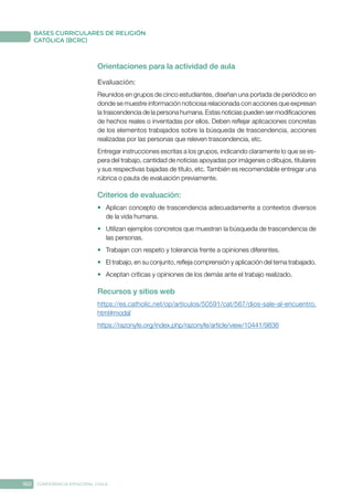 160 CONFERENCIA EPISCOPAL CHILE
BASES CURRICULARES DE RELIGIÓN
CATÓLICA (BCRC)
Orientaciones para la actividad de aula
Evaluación: 
Reunidos en grupos de cinco estudiantes, diseñan una portada de periódico en
donde se muestre información noticiosa relacionada con acciones que expresan
la trascendencia de la persona humana. Estas noticias pueden ser modificaciones
de hechos reales o inventadas por ellos. Deben reflejar aplicaciones concretas
de los elementos trabajados sobre la búsqueda de trascendencia, acciones
realizadas por las personas que releven trascendencia, etc.
Entregar instrucciones escritas a los grupos, indicando claramente lo que se es-
pera del trabajo, cantidad de noticias apoyadas por imágenes o dibujos, titulares
y sus respectivas bajadas de título, etc. También es recomendable entregar una
rúbrica o pauta de evaluación previamente.
Criterios de evaluación:
•	 Aplican concepto de trascendencia adecuadamente a contextos diversos
de la vida humana.
•	 Utilizan ejemplos concretos que muestran la búsqueda de trascendencia de
las personas.
•	 Trabajan con respeto y tolerancia frente a opiniones diferentes.
•	 El trabajo, en su conjunto, refleja comprensión y aplicación del tema trabajado.
•	 Aceptan críticas y opiniones de los demás ante el trabajo realizado.
Recursos y sitios web
https://es.catholic.net/op/articulos/50591/cat/567/dios-sale-al-encuentro.
html#modal
https://razonyfe.org/index.php/razonyfe/article/view/10441/9836
 