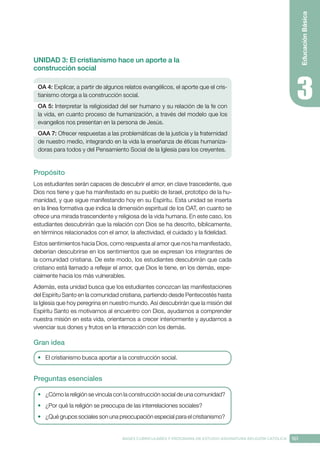 161
BASES CURRICULARES Y PROGRAMA DE ESTUDIO ASIGNATURA RELIGIÓN CATÓLICA
Educación
Básica
UNIDAD 3: El cristianismo hace un aporte a la
construcción social
OA 4: Explicar, a partir de algunos relatos evangélicos, el aporte que el cris-
tianismo otorga a la construcción social.
OA 5: Interpretar la religiosidad del ser humano y su relación de la fe con
la vida, en cuanto proceso de humanización, a través del modelo que los
evangelios nos presentan en la persona de Jesús.
OAA 7: Ofrecer respuestas a las problemáticas de la justicia y la fraternidad
de nuestro medio, integrando en la vida la enseñanza de éticas humaniza-
doras para todos y del Pensamiento Social de la Iglesia para los creyentes.
Propósito
Los estudiantes serán capaces de descubrir el amor, en clave trascedente, que
Dios nos tiene y que ha manifestado en su pueblo de Israel, prototipo de la hu-
manidad, y que sigue manifestando hoy en su Espíritu. Esta unidad se inserta
en la línea formativa que indica la dimensión espiritual de los OAT, en cuanto se
ofrece una mirada trascendente y religiosa de la vida humana. En este caso, los
estudiantes descubrirán que la relación con Dios se ha descrito, bíblicamente,
en términos relacionados con el amor, la afectividad, el cuidado y la fidelidad.
Estos sentimientos hacia Dios, como respuesta al amor que nos ha manifestado,
deberían descubrirse en los sentimientos que se expresan los integrantes de
la comunidad cristiana. De este modo, los estudiantes descubrirán que cada
cristiano está llamado a reflejar el amor, que Dios le tiene, en los demás, espe-
cialmente hacia los más vulnerables.
Además, esta unidad busca que los estudiantes conozcan las manifestaciones
del Espíritu Santo en la comunidad cristiana, partiendo desde Pentecostés hasta
la Iglesia que hoy peregrina en nuestro mundo. Así descubrirán que la misión del
Espíritu Santo es motivarnos al encuentro con Dios, ayudarnos a comprender
nuestra misión en esta vida, orientarnos a crecer interiormente y ayudarnos a
vivenciar sus dones y frutos en la interacción con los demás.
Gran idea
•	 El cristianismo busca aportar a la construcción social.
Preguntas esenciales
•	 ¿Cómo la religión se vincula con la construcción social de una comunidad?
•	 ¿Por qué la religión se preocupa de las interrelaciones sociales?
•	 ¿Qué grupos sociales son una preocupación especial para el cristianismo?
 