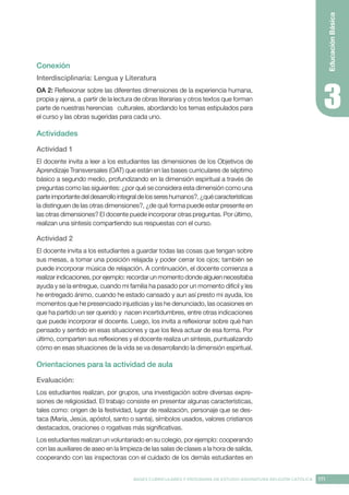 171
BASES CURRICULARES Y PROGRAMA DE ESTUDIO ASIGNATURA RELIGIÓN CATÓLICA
Educación
Básica
Conexión
Interdisciplinaria: Lengua y Literatura
OA 2: Reflexionar sobre las diferentes dimensiones de la experiencia humana,
propia y ajena, a partir de la lectura de obras literarias y otros textos que forman
parte de nuestras herencias culturales, abordando los temas estipulados para
el curso y las obras sugeridas para cada uno.
Actividades
Actividad 1
El docente invita a leer a los estudiantes las dimensiones de los Objetivos de
Aprendizaje Transversales (OAT) que están en las bases curriculares de séptimo
básico a segundo medio, profundizando en la dimensión espiritual a través de
preguntas como las siguientes: ¿por qué se considera esta dimensión como una
parte importante del desarrollo integral de los seres humanos?, ¿qué características
la distinguen de las otras dimensiones?, ¿de qué forma puede estar presente en
las otras dimensiones? El docente puede incorporar otras preguntas. Por último,
realizan una síntesis compartiendo sus respuestas con el curso.
Actividad 2
El docente invita a los estudiantes a guardar todas las cosas que tengan sobre
sus mesas, a tomar una posición relajada y poder cerrar los ojos; también se
puede incorporar música de relajación. A continuación, el docente comienza a
realizar indicaciones, por ejemplo: recordar un momento donde alguien necesitaba
ayuda y se la entregue, cuando mi familia ha pasado por un momento difícil y les
he entregado ánimo, cuando he estado cansado y aun así presto mi ayuda, los
momentos que he presenciado injusticias y las he denunciado, las ocasiones en
que ha partido un ser querido y nacen incertidumbres, entre otras indicaciones
que puede incorporar el docente. Luego, los invita a reflexionar sobre qué han
pensado y sentido en esas situaciones y que los lleva actuar de esa forma. Por
último, comparten sus reflexiones y el docente realiza un síntesis, puntualizando
cómo en esas situaciones de la vida se va desarrollando la dimensión espiritual.
Orientaciones para la actividad de aula
Evaluación: 
Los estudiantes realizan, por grupos, una investigación sobre diversas expre-
siones de religiosidad. El trabajo consiste en presentar algunas características,
tales como: origen de la festividad, lugar de realización, personaje que se des-
taca (María, Jesús, apóstol, santo o santa), símbolos usados, valores cristianos
destacados, oraciones o rogativas más significativas.
Los estudiantes realizan un voluntariado en su colegio, por ejemplo: cooperando
con las auxiliares de aseo en la limpieza de las salas de clases a la hora de salida,
cooperando con las inspectoras con el cuidado de los demás estudiantes en
 