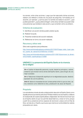 172 CONFERENCIA EPISCOPAL CHILE
BASES CURRICULARES DE RELIGIÓN
CATÓLICA (BCRC)
los recreos, entre otras acciones. Luego que han ejecutado dichas acciones,
realizan una reflexión a través de una pauta de preguntas, formuladas por el
docente, por ejemplo: ¿cuál fue para ti el sentido de realizar la acción?, ¿qué
pudiste aprender?, ¿qué pudiste entregar?, entre otras; también se puede invitar
a las personas que recibieron esta acción y que comenten cómo se sintieron.
Criterios de evaluación:
1.	 Identifican una acción donde pueden prestar ayuda.
2.	 Realizan la ayuda.
3.	 Presentan evidencia de la acción realizada.
4.	 Reflexionan en torno a la acción realizada.
Recursos y sitios web
Sitios web sugeridos para profesores:
http://www.archivioradiovaticana.va/storico/2017/05/07/papa_cristo,_buen_pas-
tor,_puerta_de_salvaci%C3%B3n/es-1310631
http://www.archivioradiovaticana.va/storico/2011/08/19/promover_la_dimen-
si%C3%B3n_espiritual/spa-513698
UNIDAD 2: La presencia del Espíritu Santo en la vivencia
de la religión
OA 4: Explicar el desarrollo personal y social, desde los principios y valores
cristianos que emanan de los dones del Espíritu Santo, para el logro de una
mejor sociedad.
OA 5: Relacionar el desarrollo espiritual con la religiosidad popular, desde la
expresión de una fe auténtica.
OAA 8: Valorar la necesidad de ser consecuentes entre lo que se cree y se
vive, teniendo como referente la vida y predicación de Jesús de Nazaret.
Propósito
Los estudiantes a través de esta unidad podrán descubrir al Espíritu Santo como
aquella persona que siendo parte de la Trinidad cristiana nos acompaña y colabora
en el desarrollo de nuestra espiritualidad y religiosidad. Se trata de reconocer que
es el Espíritu Santo el que nos permite desarrollarnos y crecer en la fe, porque
a partir de su presencia somos capaces de reconocer a Jesús como el Hijo de
Dios; se trata de un Espíritu que busca que vivamos en profundidad los valores
propuestos por Jesús.
 