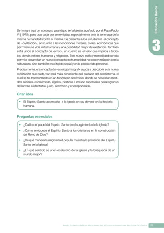 173
BASES CURRICULARES Y PROGRAMA DE ESTUDIO ASIGNATURA RELIGIÓN CATÓLICA
Educación
Básica
Se integra aquí un concepto ya antiguo en la Iglesia, acuñado por el Papa Pablo
VI (1975), pero que cada vez se revitaliza, especialmente ante la amenaza de la
misma humanidad contra sí misma. Se presenta a los estudiantes el concepto
de «civilización», en cuanto a las condiciones morales, civiles, económicas que
permiten una vida más humana y una posibilidad mejor de existencia. También
está unido el concepto de «amor», en cuanto es el valor que implica a todos
los demás valores humanos y religiosos. Este nuevo estilo y mentalidad de vida
permite desarrollar un nuevo concepto de humanidad no solo en relación con la
naturaleza, sino también en el tejido social y en la propia vida personal.
Precisamente, el concepto de «ecología integral» ayuda a descubrir esta nueva
civilización que cada vez está más consciente del cuidado del ecosistema, el
cual se ha transformado en un fenómeno sistémico, donde se necesitan medi-
das sociales, económicas, legales, políticas e incluso espirituales para lograr un
desarrollo sustentable, justo, armónico y corresponsable.
Gran idea
•	 El Espíritu Santo acompaña a la iglesia en su devenir en la historia
humana.
Preguntas esenciales
•	 ¿Cuál es el papel del Espíritu Santo en el surgimiento de la iglesia?
•	 ¿Cómo enriquece el Espíritu Santo a los cristianos en la construcción
del Reino de Dios?
•	 ¿De qué manera la religiosidad popular muestra la presencia del Espíritu
Santo en la Iglesia?
•	 ¿En qué sentido se unen el destino de la iglesia y la búsqueda de un
mundo mejor?
 