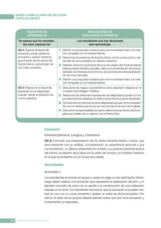 174 CONFERENCIA EPISCOPAL CHILE
BASES CURRICULARES DE RELIGIÓN
CATÓLICA (BCRC)
OBJETIVOS DE
APRENDIZAJE
INDICADORES DE
EVALUACIÓN SUGERIDOS
Se espera que los estudian-
tes sean capaces de:
Los estudiantes que han alcanzado
este aprendizaje:
OA 4: Explicar el desarrollo
personal y social, desde los
principios y valores cristianos
que emanan de los dones del
Espíritu Santo, para el logro de
una mejor sociedad.
1.	 Definen una propuesta cristiana para una humanidad mejor y en rela-
ción amigable con el medioambiente.
2.	 Relacionan la presencia del Espíritu Santo con la construcción y de-
sarrollo de una sociedad con valores cristianos.
3.	 Debaten sobre la importancia ética en el cuidado del medioambiente
seleccionando desafíos actuales, tales como la afectación de la biodi-
versidad, los intereses económicos y las acciones de sobreexplotación
de recursos naturales.
4.	 Definen una propuesta cristiana para una humanidad mejor y en rela-
ción amigable con el medioambiente.
OA 5: Relacionar el desarrollo
espiritual con la religiosidad
popular, desde la expresión de
una fe auténtica.
1.	 Descubren los rasgos característicos de la expresión religiosa en el
contexto de la Religión Católica.
2.	 Relacionan las diferentes expresiones de religiosidad popular con los
acontecimientos relatados en el libro de los Hechos de los Apóstoles.
3.	 Comprenden la importancia de la religiosidad popular como expresión
de una fe cristiana que busca ser reconocida en el seno de la Iglesia.
4.	 Descubren la espiritualidad de Jesús seleccionando textos del Evan-
gelio que hablen de su relación con el Padre Dios.
Conexión
Interdisciplinaria: Lengua y Literatura
OA 8: Formular una interpretación de los textos literarios leídos o vistos, que
sea coherente con su análisis, considerando: su experiencia personal y sus
conocimientos, un dilema presentado en el texto y su postura personal acerca
del mismo, la relación de la obra con la visión de mundo y el contexto histórico
en el que se ambienta y/o en el que fue creada.
Actividades
Actividad 1
Los estudiantes se reúnen en grupos y cada uno elige un don del Espíritu Santo;
luego deben realizar una actuación que represente la explicación del don y un
ejemplo concreto de cómo es un aporte a la construcción de una civilización
basada en el amor. Es importante mencionar que la actuación la pueden rea-
lizar en vivo con su curso presente o grabar un video de dicha actuación. Por
último, el resto de los grupos deberá adivinar sobre qué don es la actuación y
fundamentar su respuesta.
 