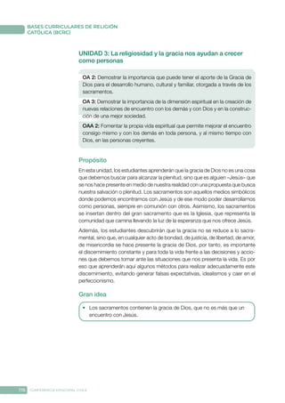176 CONFERENCIA EPISCOPAL CHILE
BASES CURRICULARES DE RELIGIÓN
CATÓLICA (BCRC)
UNIDAD 3: La religiosidad y la gracia nos ayudan a crecer
como personas
OA 2: Demostrar la importancia que puede tener el aporte de la Gracia de
Dios para el desarrollo humano, cultural y familiar, otorgada a través de los
sacramentos.
OA 3: Demostrar la importancia de la dimensión espiritual en la creación de
nuevas relaciones de encuentro con los demás y con Dios y en la construc-
ción de una mejor sociedad.
OAA 2: Fomentar la propia vida espiritual que permite mejorar el encuentro
consigo mismo y con los demás en toda persona, y al mismo tiempo con
Dios, en las personas creyentes.
Propósito
En esta unidad, los estudiantes aprenderán que la gracia de Dios no es una cosa
que debemos buscar para alcanzar la plenitud, sino que es alguien –Jesús– que
se nos hace presente en medio de nuestra realidad con una propuesta que busca
nuestra salvación o plenitud. Los sacramentos son aquellos medios simbólicos
donde podemos encontrarnos con Jesús y de ese modo poder desarrollarnos
como personas, siempre en comunión con otros. Asimismo, los sacramentos
se insertan dentro del gran sacramento que es la Iglesia, que representa la
comunidad que camina llevando la luz de la esperanza que nos ofrece Jesús.
Además, los estudiantes descubrirán que la gracia no se reduce a lo sacra-
mental, sino que, en cualquier acto de bondad, de justicia, de libertad, de amor,
de misericordia se hace presente la gracia de Dios, por tanto, es importante
el discernimiento constante y para toda la vida frente a las decisiones y accio-
nes que debemos tomar ante las situaciones que nos presenta la vida. Es por
eso que aprenderán aquí algunos métodos para realizar adecuadamente este
discernimiento, evitando generar falsas expectativas, idealismos y caer en el
perfeccionismo.
Gran idea
•	 Los sacramentos contienen la gracia de Dios, que no es más que un
encuentro con Jesús.
 