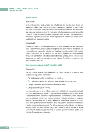178 CONFERENCIA EPISCOPAL CHILE
BASES CURRICULARES DE RELIGIÓN
CATÓLICA (BCRC)
Actividades
Actividad 1
El docente solicita a cada uno de los estudiantes que puedan traer desde sus
hogares un objeto que para ellos tenga un significado especial, ya sea que les
recuerde situaciones, personas, emociones, buenos momentos. En la clase en
que traen sus objetos, el docente invita a los estudiantes a que puedan presentar
y explicar lo que representa el objeto para ellos. Una vez que lo han presentado,
el docente explica que cada uno de los objetos es un símbolo y lo enlaza con la
explicación de los sacramentos.
Actividad 2
El docente presenta a los estudiantes textos de los evangelios en los que Jesús
sana a los enfermos, enseña a través de parábolas, denuncia las injusticias, en-
tre otros textos. Luego, los estudiantes clasifican los actos en bondad, justicia,
misericordia, amor, etc. A continuación, los alumnos piensan sobre situaciones
de su vida donde han actuado desde la bondad, justicia, amor, y reflexionan
sobre qué los llevó a actuar desde esos valores. Por último, comparten sus
respuestas con el curso.
Orientaciones para la actividad de aula
Evaluación: 
Los estudiantes realizan una maqueta sobre los sacramentos, la cual debe in-
corporar los siguientes elementos:
•	 Por cada sacramento, un cartel con su nombre.
•	 Por cada sacramento, un cartel con la explicación del sacramento.
•	 Dibujos o recortes de personas en distintas edades.
•	 Dibujo o recorte de un camino.
Los materiales que se van a utilizar pueden ser reciclados; lo importante es que la
maqueta contenga una base, e incorporen en ella el dibujo o imagen del camino
y los carteles con los nombres y explicación de los sacramentos por los lados del
camino, situando primero los «sacramentos de iniciación cristiana» y luego los
de «madurez cristiana» (es necesario dejar espacios entre un sacramento y otro,
pues la maqueta representa el camino de la vida y cómo los sacramentos están
insertos en cada etapa de esta). Por último, incorporar los dibujos o imágenes
de personas en cada sacramento según los intervalos de edad en que se recibe
comúnmente cada uno; por ejemplo: el bautizo generalmente se recibe en la
infancia. Presentan las maquetas.
 
