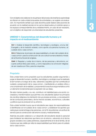 185
BASES CURRICULARES Y PROGRAMA DE ESTUDIO ASIGNATURA RELIGIÓN CATÓLICA
Educación
Media
Con el objetivo de colaborar en el quehacer del proceso de enseñanza-aprendizaje
se ofrecen en cada unidad propuestas de actividades y se sugiere una evalua-
ción. Es importante señalar que cada docente puede realizar adecuaciones de
acuerdo con la realidad escolar en la cual se desenvuelve y/o solicitar apoyo a
los equipos correspondientes de su establecimiento, en caso de ser necesario,
con el objetivo de responder a la diversidad de estudiantes presentes.
UNIDAD 1: Características del desarrollo humano y el
impacto en el medioambiente
OA 1: Analizar el desarrollo científico, tecnológico y ecológico, a la luz del
Evangelio y de la tradición eclesial, como aporte a la persona humana y al
cuidado de la «casa común».
OA 2: Relacionar el principio de responsabilidad y el valor del cuidado de la
«casa común» para la construcción de una cultura humana desde la mirada
de la Doctrina Social de la Iglesia.
OAA 1: Respetar y cuidar de sí mismo, de las personas y del entorno, en
cuanto actitud ética para todos, y como respuesta a la convicción religiosa
de ser creados por Dios, para los creyentes.
Propósito
Esta unidad tiene como propósito que los estudiantes puedan argumentar y
juzgar el desarrollo humano, científico, tecnológico y ecológico que ha realizado
el ser humano a lo largo de la vida, valorando a aquellos que han contribuido al
cuidado y preservación de la «casa común», manifestando un análisis crítico y
una comprensión de la realidad, y proponiendo la escritura argumentativa como
un elemento fundamental para la expresión de sus ideas.
De esta manera puede, a su vez, contribuir a la habilidad para una acción co-
creadora y transformadora que permite a los estudiantes aplicar los principios
de una ética religiosa a la orientación de sus propias acciones, y a la evaluación
de las conductas personales y de los hechos sociales, económicos, culturales
y políticos que se producen en su entorno.
Esta unidad también busca que el estudiante sea capaz de responsabilizarse
e identificarse con el cuidado de la «casa común» y establecer los aportes que
cada grupo social entrega a las personas, con el fin de potenciar una actitud de
servicio para la construcción del entorno social y medioambiental.
Además de poder colaborar a un desarrollo del estudiante desde lo personal
para fortalecer las relaciones que tiene con el entorno, valorando el rol de los
grupos sociales a los cuales pertenece, especialmente el rol de la familia, de tal
manera que sea visible por ellos la responsabilidad que tienen para el cuidado
de la «casa común».
 