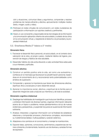 17
BASES CURRICULARES Y PROGRAMA DE ESTUDIO ASIGNATURA RELIGIÓN CATÓLICA
ción y situaciones, comunicar ideas y argumentos, comprender y resolver
problemas de manera eficiente y efectiva, aprovechando múltiples medios
(texto, imagen, audio y video).
31.	Participar en redes virtuales de comunicación y en redes ciudadanas de
participación e información con aportes creativos y pertinentes.
32.	Hacer un uso consciente y responsable de las tecnologías de la información
y la comunicación aplicando criterios de autocuidado y cuidado de los otros
en la comunicación virtual, y respetando el derecho a la privacidad y la pro-
piedad intelectual.
5.2. Enseñanza Media (7° básico a 2° medio)
Dimensión física
1.	 Favorecer el desarrollo físico personal y el autocuidado, en el contexto de la
valoración de la vida y el propio cuerpo, mediante hábitos de higiene, pre-
vención de riesgos y hábitos de vida saludable.
2.	 Desarrollar hábitos de vida activa llevando a cabo actividad física adecuada
a sus intereses y aptitudes.
Dimensión afectiva
3.	 Construir un sentido positivo ante la vida, así como una autoestima y
confianza en sí mismo(a) que favorezcan la autoafirmación personal, basán-
dose en el conocimiento de sí y reconociendo tanto potencialidades como
ámbitos de superación.
4.	 Comprender y apreciar la importancia que tienen las dimensiones afectiva,
espiritual, ética y social para un sano desarrollo sexual.
5.	 Apreciar la importancia social, afectiva y espiritual de la familia para el
desarrollo integral de cada uno(a) de sus miembros y de toda la sociedad.
Dimensión cognitivo-intelectual
6.	 Desplegar las habilidades de investigación que involucran identificar, procesar
y sintetizar información de diversas fuentes; organizar información relevante
acerca de un tópico o problema; revisar planteamientos a la luz de nuevas
evidencias y perspectivas, y suspender los juicios en ausencia de información
suficiente.
7.	 Analizar, interpretar y organizar información con la finalidad de establecer
relaciones y comprender procesos y fenómenos complejos, reconociendo
su multidimensionalidad, multicausalidad y carácter sistémico.
8.	 Adaptarse a los cambios en el conocimiento y manejar la incertidumbre.
9.	 Exponer ideas, opiniones, convicciones, sentimientos y experiencias de ma-
nera coherente y fundamentada, haciendo uso de diversas y variadas formas
de expresión.
 