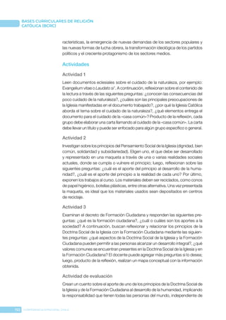 192 CONFERENCIA EPISCOPAL CHILE
BASES CURRICULARES DE RELIGIÓN
CATÓLICA (BCRC)
racterísticas, la emergencia de nuevas demandas de los sectores populares y
las nuevas formas de lucha obrera, la transformación ideológica de los partidos
políticos y el creciente protagonismo de los sectores medios.
Actividades
Actividad 1
Leen documentos eclesiales sobre el cuidado de la naturaleza, por ejemplo:
Evangelium vitae o Laudato si’. A continuación, reflexionan sobre el contenido de
la lectura a través de las siguientes preguntas: ¿conocen las consecuencias del
poco cuidado de la naturaleza?, ¿cuáles son las principales preocupaciones de
la Iglesia manifestadas en el documento trabajado?, ¿por qué la Iglesia Católica
aborda el tema sobre el cuidado de la naturaleza?, ¿qué elementos entrega el
documento para el cuidado de la «casa común»? Producto de la reflexión, cada
grupo debe elaborar una carta llamando al cuidado de la «casa común». La carta
debe llevar un título y puede ser enfocado para algún grupo específico o general.
Actividad 2
Investigan sobre los principios del Pensamiento Social de la Iglesia (dignidad, bien
común, solidaridad y subsidiariedad). Eligen uno, el que debe ser desarrollado
y representado en una maqueta a través de una o varias realidades sociales
actuales, donde se cumpla o vulnere el principio; luego, reflexionan sobre las
siguientes preguntas: ¿cuál es el aporte del principio al desarrollo de la huma-
nidad?, ¿cuál es el aporte del principio a la realidad de cada uno? Por último,
exponen los trabajos al curso. Los materiales deben ser reciclados, como conos
de papel higiénico, botellas plásticas, entre otras alternativa. Una vez presentada
la maqueta, es ideal que los materiales usados sean depositados en centros
de reciclaje.
Actividad 3
Examinan el decreto de Formación Ciudadana y responden las siguientes pre-
guntas: ¿qué es la formación ciudadana?, ¿cuál o cuáles son los aportes a la
sociedad? A continuación, buscan reflexionar y relacionar los principios de la
Doctrina Social de la Iglesia con la Formación Ciudadana mediante las siguien-
tes preguntas: ¿qué aspectos de la Doctrina Social de la Iglesia y la Formación
Ciudadana pueden permitir a las personas alcanzar un desarrollo integral?, ¿qué
valores comunes se encuentran presentes en la Doctrina Social de la Iglesia y en
la Formación Ciudadana? El docente puede agregar más preguntas si lo desea;
luego, producto de la reflexión, realizan un mapa conceptual con la información
obtenida.
Actividad de evaluación
Crean un cuento sobre el aporte de uno de los principios de la Doctrina Social de
la Iglesia y de la Formación Ciudadana al desarrollo de la humanidad, implicando
la responsabilidad que tienen todas las personas del mundo, independiente de
 