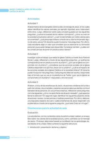 196 CONFERENCIA EPISCOPAL CHILE
BASES CURRICULARES DE RELIGIÓN
CATÓLICA (BCRC)
Actividades
Actividad 1
Analizan textos de los evangelios sobre la vida y el mensaje de Jesús, en los cuales
deben identificar los valores centrales; por ejemplo: dignidad, amor, fraternidad,
entre otros. Luego, reflexionan sobre cada concepto guiados por las siguientes
preguntas: ¿cuál es la novedad de los valores o principios?, ¿cómo se viven en
la sociedad actual estos valores?, ¿cuán fundamentales son estos valores para
la humanidad?, ¿qué personaje cristiano a través de su vida ha encarnado algu-
no de estos valores? (El docente puede incorporar más preguntas). Por último,
cada estudiante elige un valor que considere que es esencial en su formación
personal y que puede trabajar para desarrollar. Consideran también: ¿cuáles son
las consecuencias de poner en práctica estos valores?
Actividad 2
Investigan sobre el trabajo que realiza la Iglesia Católica a través de la Pastoral
Social. Luego, reflexionan a través de las siguientes preguntas: ¿a quiénes les
corresponde poner en práctica el amor al prójimo?, ¿por qué la Iglesia se com-
promete con el prójimo?, ¿consideras que las acciones sociales de la Iglesia
Católica responden a lo que hizo Jesús con su prójimo?, ¿cuál es el impacto de
las acciones sociales de la Iglesia Católica en la sociedad chilena? (El docente
puede incorporar más preguntas). Cada pregunta debe ser escrita y respondida
bajo el formato que se usa en la plataforma de Twitter (¿por qué la Iglesia se
compromete con el prójimo?: respuesta) u otra red social.
Actividad 3
Analizan, a la luz de las enseñanzas de Jesús, situaciones cotidianas de la vida a
partir de noticias, documentales y experiencias personales que atenten contra el
bienestar de las personas. En una primera instancia, reflexionan sobre preguntas
comolassiguientes:¿cómomesientofrentealasituaciónrevisada?, ¿quéaspectos
llaman la atención? En segundo lugar, identifican los siguientes aspectos de las
situaciones: causas, consecuencias y medidas preventivas. Por último, elaboran
una respuesta respecto de cuál o cuáles enseñanzas de Jesús responden a la
problemática a través de la siguiente pregunta: ¿qué haría Cristo en mi lugar?
Orientaciones para la actividad de aula
Evaluación: 
Los estudiantes, con los contenidos vistos durante la unidad, realizan un ensayo
libre sobre «los valores de la sociedad actual y cómo contrasta con el mensaje
de Jesús». El ensayo debe estar basado en la reflexión de los aprendizajes de-
sarrollados en la unidad. Debe contener la siguiente estructura:
1.	 Introducción: presentación del tema y objetivo.
 