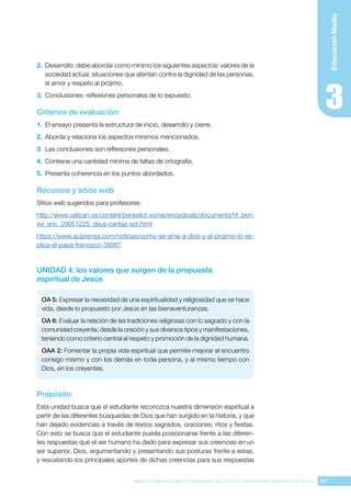 197
BASES CURRICULARES Y PROGRAMA DE ESTUDIO ASIGNATURA RELIGIÓN CATÓLICA
Educación
Media
2.	 Desarrollo: debe abordar como mínimo los siguientes aspectos: valores de la
sociedad actual, situaciones que atentan contra la dignidad de las personas,
el amor y respeto al prójimo.
3.	 Conclusiones: reflexiones personales de lo expuesto.
Criterios de evaluación:
1.	 El ensayo presenta la estructura de inicio, desarrollo y cierre.
2.	 Aborda y relaciona los aspectos mínimos mencionados.
3.	 Las conclusiones son reflexiones personales.
4.	 Contiene una cantidad mínima de faltas de ortografía.
5.	 Presenta coherencia en los puntos abordados.
Recursos y sitios web
Sitios web sugeridos para profesores:
http://www.vatican.va/content/benedict-xvi/es/encyclicals/documents/hf_ben-
xvi_enc_20051225_deus-caritas-est.html
https://www.aciprensa.com/noticias/como-se-ama-a-dios-y-al-projimo-lo-ex-
plica-el-papa-francisco-38987
UNIDAD 4: los valores que surgen de la propuesta
espiritual de Jesús
OA 5: Expresar la necesidad de una espiritualidad y religiosidad que se hace
vida, desde lo propuesto por Jesús en las bienaventuranzas.
OA 6: Evaluar la relación de las tradiciones religiosas con lo sagrado y con la
comunidad creyente, desde la oración y sus diversos tipos y manifestaciones,
teniendo como criterio central el respeto y promoción de la dignidad humana.
OAA 2: Fomentar la propia vida espiritual que permite mejorar el encuentro
consigo mismo y con los demás en toda persona, y al mismo tiempo con
Dios, en los creyentes.
Propósito
Esta unidad busca que el estudiante reconozca nuestra dimensión espiritual a
partir de las diferentes búsquedas de Dios que han surgido en la historia, y que
han dejado evidencias a través de textos sagrados, oraciones, ritos y fiestas.
Con esto se busca que el estudiante pueda posicionarse frente a las diferen-
tes respuestas que el ser humano ha dado para expresar sus creencias en un
ser superior, Dios, argumentando y presentando sus posturas frente a estas,
y rescatando los principales aportes de dichas creencias para sus respuestas
 