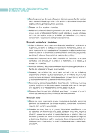 18 CONFERENCIA EPISCOPAL CHILE
FUNDAMENTOS DE LAS BASES CURRICULARES
DE RELIGIÓN CATÓLICA
10.	Resolver problemas de modo reflexivo en el ámbito escolar, familiar y social,
tanto utilizando modelos y rutinas como aplicando de manera creativa con-
ceptos, criterios, principios y leyes generales.
11.	Diseñar, planificar y realizar proyectos.
12.	Pensar en forma libre, reflexiva y metódica para evaluar críticamente situa-
ciones en los ámbitos escolar, familiar, social, laboral y en su vida cotidiana,
así como para evaluar su propia actividad, favoreciendo el conocimiento,
comprensión y organización de la propia experiencia.
Dimensión sociocultural y ciudadana
13.	Valorar la vida en sociedad como una dimensión esencial del crecimiento de
la persona, así como la participación ciudadana democrática, activa, soli-
daria, responsable, con conciencia de los respectivos deberes y derechos;
desenvolverse en su entorno de acuerdo con estos principios y proyectar su
participación plena en la sociedad de carácter democrático.
14.	Valorar el compromiso en las relaciones entre las personas y al acordar
contratos: en la amistad, en el amor, en el matrimonio, en el trabajo, y al
emprender proyectos.
15.	Participar solidaria y responsablemente en las actividades y proyectos de la
familia, del establecimiento y de la comunidad.
16.	Conocer y valorar la historia y sus actores, las tradiciones, los símbolos y
el patrimonio territorial y cultural de la nación, en el contexto de un mundo
crecientemente globalizado e interdependiente, comprendiendo la tensión
y la complementariedad que existe entre ambos planos.
17.	Reconocer y respetar la igualdad de derechos entre hombres y mujeres y
apreciar la importancia de desarrollar relaciones que potencien su participa-
ción equitativa en la vida económica familiar, social y cultural.
18.	Conocer el problema ambiental global, y proteger y conservar el entorno
natural y sus recursos como contexto de desarrollo humano.
Dimensión moral
19.	Ejercer de modo responsable grados crecientes de libertad y autonomía
personal, de acuerdo con los valores de justicia, solidaridad, honestidad,
respeto, bien común y generosidad.
20.	Conocer, respetar y defender la igualdad de derechos esenciales de todas
las personas, sin distinción de sexo, edad, condición física, etnia, religión o
situación económica, y actuar en concordancia con el principio ético que
reconoce que todos los «seres humanos nacen libres e iguales en dignidad
y derechos y, dotados de razón y conciencia, deben comportarse fraternal-
mente los unos con los otros» (Declaración Universal de Derechos Humanos,
artículo 1º).
 