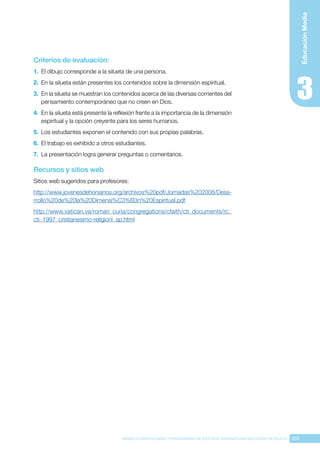 201
BASES CURRICULARES Y PROGRAMA DE ESTUDIO ASIGNATURA RELIGIÓN CATÓLICA
Educación
Media
Criterios de evaluación:
1.	 El dibujo corresponde a la silueta de una persona.
2.	 En la silueta están presentes los contenidos sobre la dimensión espiritual.
3.	 En la silueta se muestran los contenidos acerca de las diversas corrientes del
pensamiento contemporáneo que no creen en Dios.
4.	 En la silueta está presente la reflexión frente a la importancia de la dimensión
espiritual y la opción creyente para los seres humanos.
5.	 Los estudiantes exponen el contenido con sus propias palabras.
6.	 El trabajo es exhibido a otros estudiantes.
7.	 La presentación logra generar preguntas o comentarios.
Recursos y sitios web
Sitios web sugeridos para profesores:
http://www.jovenesdehonianos.org/archivos%20pdf/Jornadas%202008/Desa-
rrollo%20de%20la%20Dimensi%C3%B3n%20Espiritual.pdf
http://www.vatican.va/roman_curia/congregations/cfaith/cti_documents/rc_
cti_1997_cristianesimo-religioni_sp.html
 