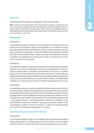 205
BASES CURRICULARES Y PROGRAMA DE ESTUDIO ASIGNATURA RELIGIÓN CATÓLICA
Educación
Media
Conexión
Interdisciplinaria: Historia, Geografía y Ciencias Sociales
OA 7: Evaluar cómo la participación de nuevos actores sociales y la expansión de la
cultura de masas a mediados de siglo XX contribuyeron a la democratización de la so-
ciedad chilena, considerando la incorporación de las mujeres a la ciudadanía política, el
empoderamiento de la clase media y de la clase obrera, y el creciente acceso a la radio,
el cine, el deporte, entre otros.
Actividades
Actividad 1
Los estudiantes realizan una lista con las características y posibles valores de la
cultura en la cual participan, cada uno acompañado con un ejemplo concreto
de donde observan dichas características y valores. Luego, se reúnen en grupos
para compartir sus respuestas y finalmente realizar una presentación respecto
de cuáles son las características y valores que están más presentes y por qué
consideran que representan la cultura que los rodea. Comparten sus conclu-
siones con el resto de los grupos.
Actividad 2
Los estudiantes realizan una lista con los aportes del cristianismo que se pueden
descubrir en la cultura con ejemplos concretos de su aplicación en el entorno
donde se desenvuelven. Comparten sus respuestas con el curso. El docente,
luego, los invita a mirar la lista acerca de la cultura (actividad 1) y la lista sobre las
enseñanzas del cristianismo (actividad 2) para responder las siguientes preguntas:
¿cuál ha sido el rol del cristianismo en la cultura que los rodea?, ¿considera que el
cristianismo es un aporte para la cultura? Comparten sus respuestas con el curso.
Actividad 3
Los estudiantes hacen un cuadro comparativo entre la cultura de hace 20 años y
la actual; para eso, analizan las características y valores generales de la cultura en
la sociedad chilena de hace veinte años. Es recomendable que esta información
la puedan obtener fruto del diálogo con personas adultas de su familia o entorno.
Con esta información, realizan una comparación con los resultados de la actividad
1, para luego responder: ¿qué características y valores han cambiado?, ¿qué
características y valores se mantienen?, ¿por qué se producen cambios en las
características y valores, y otros se mantiene?, ¿cuál es el rol de las personas
en la cultura? Comparten las respuestas con su curso.
Orientaciones para la actividad de aula
Evaluación: 
Los estudiantes deben construir una infografía sobre el desarrollo sostenible e
integral, plasmando en su diagramación el rol de la persona, como un agente
de cambio social, y el motivo de la importancia del cuidado de la «casa común».
 