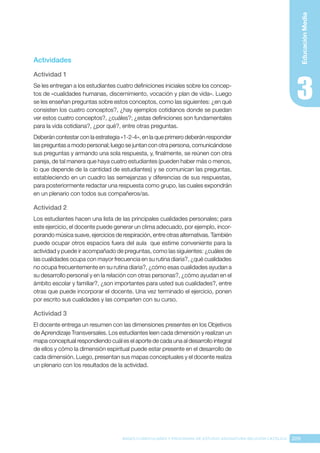 209
BASES CURRICULARES Y PROGRAMA DE ESTUDIO ASIGNATURA RELIGIÓN CATÓLICA
Educación
Media
Actividades
Actividad 1
Se les entregan a los estudiantes cuatro definiciones iniciales sobre los concep-
tos de «cualidades humanas, discernimiento, vocación y plan de vida». Luego
se les enseñan preguntas sobre estos conceptos, como las siguientes: ¿en qué
consisten los cuatro conceptos?, ¿hay ejemplos cotidianos donde se puedan
ver estos cuatro conceptos?, ¿cuáles?; ¿estas definiciones son fundamentales
para la vida cotidiana?, ¿por qué?, entre otras preguntas.
Deberán contestar con la estrategia «1-2-4», en la que primero deberán responder
las preguntas a modo personal; luego se juntan con otra persona, comunicándose
sus preguntas y armando una sola respuesta, y, finalmente, se reúnen con otra
pareja, de tal manera que haya cuatro estudiantes (pueden haber más o menos,
lo que depende de la cantidad de estudiantes) y se comunican las preguntas,
estableciendo en un cuadro las semejanzas y diferencias de sus respuestas,
para posteriormente redactar una respuesta como grupo, las cuales expondrán
en un plenario con todos sus compañeros/as.
Actividad 2
Los estudiantes hacen una lista de las principales cualidades personales; para
este ejercicio, el docente puede generar un clima adecuado, por ejemplo, incor-
porando música suave, ejercicios de respiración, entre otras alternativas. También
puede ocupar otros espacios fuera del aula que estime conveniente para la
actividad y puede ir acompañado de preguntas, como las siguientes: ¿cuáles de
las cualidades ocupa con mayor frecuencia en su rutina diaria?, ¿qué cualidades
no ocupa frecuentemente en su rutina diaria?, ¿cómo esas cualidades ayudan a
su desarrollo personal y en la relación con otras personas?, ¿cómo ayudan en el
ámbito escolar y familiar?, ¿son importantes para usted sus cualidades?, entre
otras que puede incorporar el docente. Una vez terminado el ejercicio, ponen
por escrito sus cualidades y las comparten con su curso.
Actividad 3
El docente entrega un resumen con las dimensiones presentes en los Objetivos
de Aprendizaje Transversales. Los estudiantes leen cada dimensión y realizan un
mapa conceptual respondiendo cuál es el aporte de cada una al desarrollo integral
de ellos y cómo la dimensión espiritual puede estar presente en el desarrollo de
cada dimensión. Luego, presentan sus mapas conceptuales y el docente realiza
un plenario con los resultados de la actividad.
 
