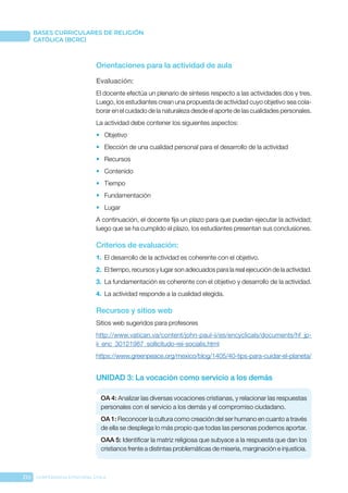 210 CONFERENCIA EPISCOPAL CHILE
BASES CURRICULARES DE RELIGIÓN
CATÓLICA (BCRC)
Orientaciones para la actividad de aula
Evaluación: 
El docente efectúa un plenario de síntesis respecto a las actividades dos y tres.
Luego, los estudiantes crean una propuesta de actividad cuyo objetivo sea cola-
borar en el cuidado de la naturaleza desde el aporte de las cualidades personales.
La actividad debe contener los siguientes aspectos:
•	 Objetivo
•	 Elección de una cualidad personal para el desarrollo de la actividad
•	 Recursos
•	 Contenido
•	 Tiempo
•	 Fundamentación
•	 Lugar
A continuación, el docente fija un plazo para que puedan ejecutar la actividad;
luego que se ha cumplido el plazo, los estudiantes presentan sus conclusiones.
Criterios de evaluación:
1.	 El desarrollo de la actividad es coherente con el objetivo.
2.	 El tiempo, recursos y lugar son adecuados para la real ejecución de la actividad.
3.	 La fundamentación es coherente con el objetivo y desarrollo de la actividad.
4.	 La actividad responde a la cualidad elegida.
Recursos y sitios web
Sitios web sugeridos para profesores
http://www.vatican.va/content/john-paul-ii/es/encyclicals/documents/hf_jp-
ii_enc_30121987_sollicitudo-rei-socialis.html
https://www.greenpeace.org/mexico/blog/1405/40-tips-para-cuidar-el-planeta/
UNIDAD 3: La vocación como servicio a los demás
OA 4: Analizar las diversas vocaciones cristianas, y relacionar las respuestas
personales con el servicio a los demás y el compromiso ciudadano.
OA 1: Reconocer la cultura como creación del ser humano en cuanto a través
de ella se despliega lo más propio que todas las personas podemos aportar.
OAA 5: Identificar la matriz religiosa que subyace a la respuesta que dan los
cristianos frente a distintas problemáticas de miseria, marginación e injusticia.
 