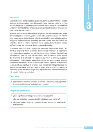 211
BASES CURRICULARES Y PROGRAMA DE ESTUDIO ASIGNATURA RELIGIÓN CATÓLICA
Educación
Media
Propósito
Esta unidad tiene como propósito que el estudiante pueda identificar y analizar
el concepto de «vocación» y los diferentes tipos de vocación cristiana, y cómo
estos transforman la sociedad y la hacen más justa, libre y reconciliadora en
función de la civilización del amor, vinculando ejemplos bíblicos de llamados que
contribuyan a lo mencionado.
Además, se busca que el estudiante tenga una visión complementaria de los
diferentes tipos de vocación, y cómo todos estos están vinculados con el servi-
cio a los demás, enfatizando este rol en la sociedad con una actitud empática,
dialogante y tolerante en las relaciones que tiene con los otros y con Dios, vin-
culándose desde lo fraterno y solidario con el prójimo, teniendo como modelo
su Palabra, que nos pide amar al otro, procurando su bien.
Finalmente, se apunta a las dimensiones afectiva y sociocultural de los OAT,
donde el propósito desde la primera dimensión es contribuir «al crecimiento
y al desarrollo personal de los estudiantes a través de la conformación de
una identidad personal y del fortalecimiento de la autoestima y la autovalía,
del desarrollo de la amistad y la valoración del rol de la familia y grupos de
pertenencia, y de la reflexión sobre el sentido de sus acciones y de su vida».
Ejemplo de esto es uno de sus objetivos, que precisa «apreciar la importancia
social, afectiva y espiritual de la familia para el desarrollo integral de cada uno
de sus miembros y de toda la sociedad». Y desde la dimensión sociocultural,
buscamos que el estudiante tenga un rol importante en la transformación social
y el servicio frente a la sociedad.
Gran idea
•	 Los cristianos estamos llamados al servicio a los demás, lo que permite
la construcción de una sociedad más inclusiva.
Preguntas esenciales
•	 ¿Qué significa que toda persona tiene una vocación?
•	 ¿De qué se trata la vocación que tiene toda persona humana?
•	 ¿Por qué podemos afirmar que el servicio es la vocación principal de
toda persona?
 