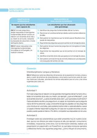216 CONFERENCIA EPISCOPAL CHILE
BASES CURRICULARES DE RELIGIÓN
CATÓLICA (BCRC)
OBJETIVOS DE
APRENDIZAJE
INDICADORES DE
EVALUACIÓN SUGERIDOS
Se espera que los estudiantes
sean capaces de:
Los estudiantes que han alcanzado
este aprendizaje:
OA 5: Formular preguntas y
atisbar respuestas a interrogantes
fundamentales del ser humano en
relación con el sentido de la vida y
su misión en el mundo, revisando
la propuesta de Jesucristo a través
del Espíritu Santo.
1.	 Identifican las preguntas fundamentales del ser humano.
2.	 Reconocen en una línea de tiempo desde cuándo se tiene referencia
de ellas.
3.	 Demuestran la importancia que ha tenido para la filosofía la bús-
queda de respuestas.
4.	 ArgumentanlaspreguntasqueseencuentranenelmensajedeJesús.
OA 6: Evaluar respuestas a las
interrogantes fundamentales
formuladas en el Evangelio y la
tradición cristiana.
1.	 Demuestran de qué manera las preguntas son recogidas en todas
las religiones.
2.	 Argumentan las respuestas que se encuentran en el mensaje de
Jesús.
3.	 Identifican el sentido de la vida que aparece en el mensaje de Jesús.
4.	 Demuestran cómo las formas de vivir la fe cristiana son una respuesta
a la búsqueda del sentido de vida.
Conexión
Interdisciplinaria: Lengua y literatura
OA 2: Reflexionar sobre las diferentes dimensiones de la experiencia humana, propia y
ajena, a partir de la lectura de obras literarias y otros textos que forman parte de nues-
tras herencias culturales, abordando los temas estipulados para el curso y las obras
sugeridas para cada uno.
Actividades
Actividad 1
Formulanpreguntasenrelaciónconlasgrandesinterrogantesdelserhumanovincu-
ladas con el sentido de la vida y su misión, por ejemplo: ¿qué es la felicidad?, ¿cuál
eselsentidodeamar?,¿cuáleselsentidodelavida?,¿porquéexisteelsufrimiento?
Cada estudiante escribe una pregunta en un papel; es importante que la pregunta
nazca de forma personal. Luego, el docente recoge los papeles con las preguntas
y los introduce en una bolsa, para posteriormente invitar a cada estudiante a sacar
un papel e intentar responder la pregunta. En caso de no poder encontrar una res-
puesta,puedequedarenblanco.Porúltimo,compartensusrespuestasconelcurso.
Actividad 2
Investigan sobre las características que están presentes hoy en nuestra socie-
dad, que se nos ofrecen por estar inmersos en ella, por ejemplo: consumismo,
inmediatez, impaciencia, entre otros. Con la información obtenida, realizan una
presentación en papel kraft o en PowerPoint, la cual debe incorporar ejemplos
y reflexiones frente a las siguientes preguntas: ¿cómo influyen el consumismo,
 