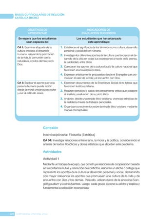 220 CONFERENCIA EPISCOPAL CHILE
BASES CURRICULARES DE RELIGIÓN
CATÓLICA (BCRC)
OBJETIVOS DE
APRENDIZAJE
INDICADORES DE
EVALUACIÓN SUGERIDOS
Se espera que los estudiantes
sean capaces de:
Los estudiantes que han alcanzado
este aprendizaje:
OA 1: Examinar el aporte de la
cultura cristiana al desarrollo
humano, relevando la promoción
de la vida, la comunión con la
naturaleza, con los demás y con
Dios.
1.	 Establecen el significado de los términos como cultura, desarrollo
personal y social del ser humano.
2.	 Investigan los diferentes aportes de la cultura que favorecen el de-
sarrollo de la vida en todas sus expresiones a través de la prensa,
la publicidad, entre otros
3.	 Comparan los aportes de la cultura local y la cultura nacional que
favorecen el encuentro con Dios.
4.	 Expresan artísticamente propuestas desde el Evangelio que pro-
muevan el valor de la vida y el encuentro con Dios.
OA 5: Explicar el aporte que toda
persona humana puede recibir
desde la moral cristiana para optar
y vivir al estilo de Jesús.
1.	 Examinan documentos de la Enseñanza Social de la Iglesia que
favorecen la ética cristiana.
2.	 Realizan ejercicios o pasos del pensamiento crítico que colabore
al análisis y evaluación de su juicio ético.
3.	 Analizan, desde una mirada ético-cristiana, vivencias extraídas de
la realidad a través de trabajos personales.
4.	 Organizan conocimientos sobre la mirada ético-cristiana mediante
mapas conceptuales
Conexión
Interdisciplinaria: Filosofía (Estética)
OA 04: Investigar relaciones entre el arte, la moral y la política, considerando el
análisis de textos filosóficos y obras artísticas que aborden este problema.
Actividades
Actividad 1
Mediante un trabajo de equipo, que construye relaciones de cooperación basada
en la confianza mutua y resolución de conflictos, elaboran un afiche o collage que
represente los aportes de la cultura al desarrollo personal y social, destacando
con mayor relevancia los aportes que promueven una cultura de la vida y de
encuentro con Dios y los demás. Para ello, utilizan datos de la encíclica Evan-
gelii gaudium y/u otras fuentes. Luego, cada grupo expone su afiche y explica y
fundamenta la selección incorporada.
 