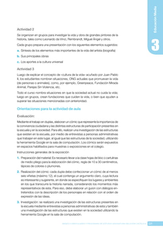 221
BASES CURRICULARES Y PROGRAMA DE ESTUDIO ASIGNATURA RELIGIÓN CATÓLICA
Educación
Media
Actividad 2
Se organizan en grupos para investigar la vida y obra de grandes pintores de la
historia, tales como Leonardo da Vinci, Rembrandt, Miguel Ángel y otros.
Cada grupo prepara una presentación con los siguientes elementos sugeridos:
a.	 Síntesis de los elementos más importantes de la vida del artista (biografía)
b.	Sus principales obras
c.	 Los aportes a la cultura universal
Actividad 3
Luego de explicar el concepto de «cultura de la vida» acuñado por Juan Pablo
II, los estudiantes nombran situaciones, ONG actuales que promuevan la vida
(de personas o animales), como, por ejemplo, Greenpeace, Fundación Mirada
Animal, Parejas Sin Violencia, etc.
Todo el curso nombra situaciones en que la sociedad actual no cuida la vida;
luego en grupos, crean fundaciones que cuiden la vida, o bien que ayuden a
superar las situaciones mencionadas con anterioridad.
Orientaciones para la actividad de aula
Evaluación: 
Mediante el trabajo en duplas, elaboran un cómic que represente la importancia de
la convivencia ciudadana y las distintas estructuras de participación presentes en
la escuela y en la sociedad. Para ello, realizan una investigación de las estructuras
que existen en la escuela, por medio de entrevistas a personas administrativas
que trabajan en este lugar, al igual que las estructuras de la sociedad, utilizando
la herramienta Google en la sala de computación. Los cómics serán expuestos
en espacios habilitados para muestras o exposiciones en el colegio.
Instrucciones generales de la exposición
1.	 Preparación del material: Es necesario llevar a la clase hojas de bloc o cartulinas
de medio pliego para la elaboración del cómic, regla de 10 a 30 centímetros,
lápices de colores o plumones.
2.	 Realización del cómic: cada dupla debe confeccionar un cómic de al menos
seis viñetas (máximo 12), el cual contenga un argumento claro, cuya lectura
es interesante y sugerente, en donde se especifiquen los lugares y ambientes
en los que transcurre la historia narrada, considerando los momentos más
representativos de esta. Para eso, debe elaborar un guion con diálogos en-
tretenidos con la descripción de los personajes en relación con el orden de
expresión de las ideas.
3.	 Investigación: se realizará una investigación de las estructuras presentes en
la escuela mediante entrevistas a personas administrativas de esta y también
una investigación de las estructuras que existen en la sociedad utilizando la
herramienta Google en la sala de computación.
 