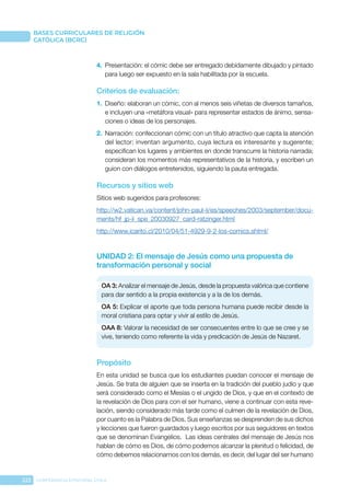 222 CONFERENCIA EPISCOPAL CHILE
BASES CURRICULARES DE RELIGIÓN
CATÓLICA (BCRC)
4.	 Presentación: el cómic debe ser entregado debidamente dibujado y pintado
para luego ser expuesto en la sala habilitada por la escuela.
Criterios de evaluación:
1.	 Diseño: elaboran un cómic, con al menos seis viñetas de diversos tamaños,
e incluyen una «metáfora visual» para representar estados de ánimo, sensa-
ciones o ideas de los personajes.
2.	 Narración: confeccionan cómic con un título atractivo que capta la atención
del lector; inventan argumento, cuya lectura es interesante y sugerente;
especifican los lugares y ambientes en donde transcurre la historia narrada;
consideran los momentos más representativos de la historia, y escriben un
guion con diálogos entretenidos, siguiendo la pauta entregada.
Recursos y sitios web
Sitios web sugeridos para profesores:
http://w2.vatican.va/content/john-paul-ii/es/speeches/2003/september/docu-
ments/hf_jp-ii_spe_20030927_card-ratzinger.html
http://www.icarito.cl/2010/04/51-4929-9-2-los-comics.shtml/
UNIDAD 2: El mensaje de Jesús como una propuesta de
transformación personal y social
OA 3: Analizar el mensaje de Jesús, desde la propuesta valórica que contiene
para dar sentido a la propia existencia y a la de los demás.
OA 5: Explicar el aporte que toda persona humana puede recibir desde la
moral cristiana para optar y vivir al estilo de Jesús.
OAA 8: Valorar la necesidad de ser consecuentes entre lo que se cree y se
vive, teniendo como referente la vida y predicación de Jesús de Nazaret.
Propósito
En esta unidad se busca que los estudiantes puedan conocer el mensaje de
Jesús. Se trata de alguien que se inserta en la tradición del pueblo judío y que
será considerado como el Mesías o el ungido de Dios, y que en el contexto de
la revelación de Dios para con el ser humano, viene a continuar con esta reve-
lación, siendo considerado más tarde como el culmen de la revelación de Dios,
por cuanto es la Palabra de Dios. Sus enseñanzas se desprenden de sus dichos
y lecciones que fueron guardados y luego escritos por sus seguidores en textos
que se denominan Evangelios. Las ideas centrales del mensaje de Jesús nos
hablan de cómo es Dios, de cómo podemos alcanzar la plenitud o felicidad, de
cómo debemos relacionarnos con los demás, es decir, del lugar del ser humano
 