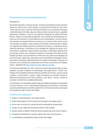 225
BASES CURRICULARES Y PROGRAMA DE ESTUDIO ASIGNATURA RELIGIÓN CATÓLICA
Educación
Media
Orientaciones para la actividad de aula
Evaluación: 
El docente presenta un estudio de caso, donde los estudiantes puedan discernir
desde los valores de la moral cristiana. Un ejemplo de estudio de caso sería:
«Hace algunos años, la prensa internacional denunció que grandes empresas
multinacionales (entre ellas, algunas de las grandes marcas de ropa y zapatillas
deportivas) utilizaban a niños en sus fábricas instaladas en países del Tercer
Mundo. Según los reportajes publicados, las condiciones de explotación la-
boral que se producían en esas fábricas eran escandalosas. De esa manera,
las empresas conseguían fabricar el producto a un precio mucho menor que el
que tendrían que pagar si esas prendas se hubiesen confeccionado en países
con legislaciones respetuosas de los derechos humanos, y protectoras de los
derechos laborales y sindicales de los trabajadores. Algunas de estas multi-
nacionales se justificaron argumentando que ellas no fabricaban directamente
las prendas, puesto que concedían la patente a empresas nacionales de esos
Estados (es decir, subcontrataban la confección), las cuales se encargaban de
todo el proceso. Según ellas, ignoraban que en esas fábricas trabajasen niños y
que fueran vulnerados sistemáticamente los derechos laborales; al parecer, se
enteraron por la prensa de la explotación económica y personal de sus trabaja-
dores». Adaptado de https://educrea.cl/los-dilemas-morales/
El docente puede elegir otro caso o varios que estime apropiados para su clase;
después, procede a explicar la metodología «ver-juzgar-actuar», donde «ver»
implica mirar la realidad presente desde los ámbitos económico, social, cultural
y político; a continuación, «juzgar», luego de observar se procede a discernir,
desde las enseñanzas de la moral cristiana, y, por último, «actuar», donde se
procede a transformar la realidad observada.
A continuación, los estudiantes deben realizar el análisis de estudio de caso desde
la moral cristiana y con la metodología explicada por el docente. La actividad
puede ser presentada en cartulinas, papel kraft, entre otras opciones, para luego
ser expuesta en algún sector del colegio.
Criterios de evaluación:
1.	 Utilizan la metodología de «ver-juzgar-actuar».
2.	 Están desarrollados de forma clara los tres pasos (ver-juzgar-actuar).
3.	 Ven el caso tomando en cuenta todos los antecedentes presentados.
4.	 Juzgan el caso desde las enseñanzas de la moral cristiana.
5.	 Actúan desde la reflexión obtenida de las enseñanzas de la moral cristiana.
6.	 Presentan la actividad en cartulina, papel kraft, entre otros recursos.
7.	 La actividad es presentada en algún sector del colegio.
 