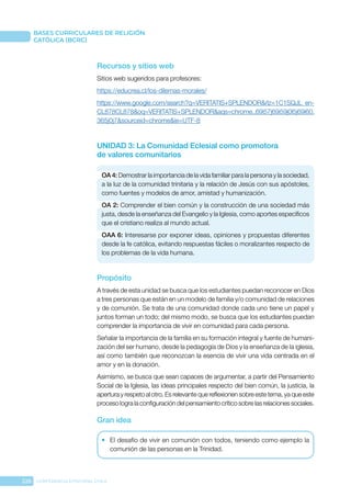 226 CONFERENCIA EPISCOPAL CHILE
BASES CURRICULARES DE RELIGIÓN
CATÓLICA (BCRC)
Recursos y sitios web
Sitios web sugeridos para profesores:
https://educrea.cl/los-dilemas-morales/
https://www.google.com/search?q=VERITATIS+SPLENDOR&rlz=1C1SQJL_en-
CL878CL878&oq=VERITATIS+SPLENDOR&aqs=chrome..69i57j69i59j0l5j69i60.
365j0j7&sourceid=chrome&ie=UTF-8
UNIDAD 3: La Comunidad Eclesial como promotora
de valores comunitarios
OA 4: Demostrar la importancia de la vida familiar para la persona y la sociedad,
a la luz de la comunidad trinitaria y la relación de Jesús con sus apóstoles,
como fuentes y modelos de amor, amistad y humanización.
OA 2: Comprender el bien común y la construcción de una sociedad más
justa, desde la enseñanza del Evangelio y la Iglesia, como aportes específicos
que el cristiano realiza al mundo actual.
OAA 6: Interesarse por exponer ideas, opiniones y propuestas diferentes
desde la fe católica, evitando respuestas fáciles o moralizantes respecto de
los problemas de la vida humana.
Propósito
A través de esta unidad se busca que los estudiantes puedan reconocer en Dios
a tres personas que están en un modelo de familia y/o comunidad de relaciones
y de comunión. Se trata de una comunidad donde cada uno tiene un papel y
juntos forman un todo; del mismo modo, se busca que los estudiantes puedan
comprender la importancia de vivir en comunidad para cada persona.
Señalar la importancia de la familia en su formación integral y fuente de humani-
zación del ser humano, desde la pedagogía de Dios y la enseñanza de la iglesia,
así como también que reconozcan la esencia de vivir una vida centrada en el
amor y en la donación.
Asimismo, se busca que sean capaces de argumentar, a partir del Pensamiento
Social de la Iglesia, las ideas principales respecto del bien común, la justicia, la
apertura y respeto al otro. Es relevante que reflexionen sobre este tema, ya que este
proceso logra la configuración del pensamiento crítico sobre las relaciones sociales.
Gran idea
•	 El desafío de vivir en comunión con todos, teniendo como ejemplo la
comunión de las personas en la Trinidad.
 