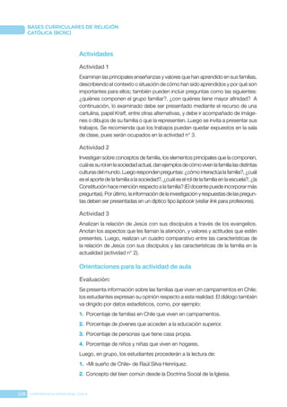 228 CONFERENCIA EPISCOPAL CHILE
BASES CURRICULARES DE RELIGIÓN
CATÓLICA (BCRC)
Actividades
Actividad 1
Examinan las principales enseñanzas y valores que han aprendido en sus familias,
describiendo el contexto o situación de cómo han sido aprendidos y por qué son
importantes para ellos; también pueden incluir preguntas como las siguientes:
¿quiénes componen el grupo familiar?, ¿con quiénes tiene mayor afinidad? A
continuación, lo examinado debe ser presentado mediante el recurso de una
cartulina, papel Kraft, entre otras alternativas, y debe ir acompañado de imáge-
nes o dibujos de su familia o que la representen. Luego se invita a presentar sus
trabajos. Se recomienda que los trabajos puedan quedar expuestos en la sala
de clase, pues serán ocupados en la actividad n° 3.
Actividad 2
Investigan sobre conceptos de familia, los elementos principales que la componen,
cuálessurolenlasociedadactual,danejemplosdecómovivenlafamilialasdistintas
culturasdelmundo.Luegorespondenpreguntas:¿cómointeractúalafamilia?,¿cuál
es el aporte de la familia a la sociedad?, ¿cuál es el rol de la familia en la escuela?, ¿la
Constitución hace mención respecto a la familia? (El docente puede incorporar más
preguntas).Porúltimo,lainformacióndelainvestigaciónyrespuestasdelaspregun-
tas deben ser presentadas en un díptico tipo lapbook (visitar link para profesores).
Actividad 3
Analizan la relación de Jesús con sus discípulos a través de los evangelios.
Anotan los aspectos que les llaman la atención, y valores y actitudes que estén
presentes. Luego, realizan un cuadro comparativo entre las características de
la relación de Jesús con sus discípulos y las características de la familia en la
actualidad (actividad n° 2).
Orientaciones para la actividad de aula
Evaluación: 
Se presenta información sobre las familias que viven en campamentos en Chile;
los estudiantes expresan su opinión respecto a esta realidad. El diálogo también
va dirigido por datos estadísticos, como, por ejemplo:
1.	 Porcentaje de familias en Chile que viven en campamentos.
2.	 Porcentaje de jóvenes que acceden a la educación superior.
3.	 Porcentaje de personas que tiene casa propia.
4.	 Porcentaje de niños y niñas que viven en hogares.
Luego, en grupo, los estudiantes procederán a la lectura de:
1.	 «Mi sueño de Chile» de Raúl Silva Henríquez.
2.	 Concepto del bien común desde la Doctrina Social de la Iglesia.
 