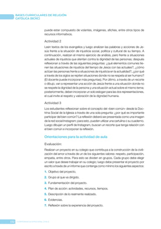 232 CONFERENCIA EPISCOPAL CHILE
BASES CURRICULARES DE RELIGIÓN
CATÓLICA (BCRC)
puede estar compuesto de volantes, imágenes, afiches, entre otros tipos de
recursos informativos.
Actividad 2
Leen textos de los evangelios y luego analizan las palabras y acciones de Je-
sús frente a la situación de injusticia social, política y cultural de su tiempo. A
continuación, realizan el mismo ejercicio de análisis, pero frente a situaciones
actuales de injusticia que atentan contra la dignidad de las personas; después
reflexionan a través de las siguientes preguntas: ¿qué elementos comunes tie-
nen las situaciones de injusticia del tiempo de Jesús con las actuales?, ¿cómo
actúan las personas frente a situaciones de injusticia en la actualidad?, ¿por qué
a través de los siglos se repiten situaciones donde no se respeta al ser humano?
(El docente puede incorporar más preguntas). Por último, a través de un recorte
o dibujo, van a representar una acción de Jesús frente a una situación donde no
se respete la dignidad de la persona y una situación actual sobre el mismo tema;
posteriormente, deben incorporar un solo eslogan para las dos representaciones,
el cual invite al respeto y valoración de la dignidad humana.
Actividad 3
Los estudiantes reflexionan sobre el concepto del «bien común» desde la Doc-
trina Social de la Iglesia a través de una sola pregunta: ¿por qué es importante
participar del bien común? La reflexión deberá ser presentada como una imagen
de la red social Instagram; para esto, pueden utilizar una cartulina o su cuaderno.
Luego dibujan un perfil de Instagram, buscan un recorte que tenga relación con
el bien común e incorporan la reflexión.
Orientaciones para la actividad de aula
Evaluación: 
Realizan un proyecto en su colegio que contribuya a la construcción de la civili-
zación del amor a través de un de los siguientes valores: respeto, participación,
empatía, entre otros. Para esto se dividen en grupos. Cada grupo debe elegir
un valor que desee trabajar en su colegio; luego debe presentar el proyecto por
escrito a través de un informe que contenga como mínimo los siguientes aspectos:
1.	 Objetivo del proyecto.
2.	 Grupo al que va dirigido.
3.	 Fundamentación del proyecto.
4.	 Plan de acción: actividades, recursos, tiempos.
5.	 Descripción de lo realmente realizado.
6.	 Evidencias.
7.	 Reflexión sobre la experiencia del proyecto.
 