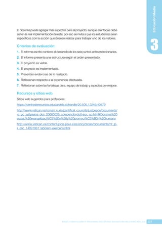 233
BASES CURRICULARES Y PROGRAMA DE ESTUDIO ASIGNATURA RELIGIÓN CATÓLICA
Educación
Media
El docente puede agregar más aspectos para el proyecto, aunque el enfoque debe
ser en la real implementación de este, por eso se invita a que los estudiantes sean
específicos con la acción que desean realizar para trabajar uno de los valores.
Criterios de evaluación:
1.	 El informe escrito contiene el desarrollo de los seis puntos antes mencionados.
2.	 El informe presenta una estructura según el orden presentado.
3.	 El proyecto es viable.
4.	 El proyecto es implementado.
5.	 Presentan evidencias de lo realizado.
6.	 Reflexionan respecto a la experiencia efectuada.
7.	 Reflexionan sobre las fortalezas de su equipo de trabajo y aspectos por mejorar.
Recursos y sitios web
Sitios web sugeridos para profesores:
https://centroderecursos.educarchile.cl/handle/20.500.12246/40879
http://www.vatican.va/roman_curia/pontifical_councils/justpeace/documents/
rc_pc_justpeace_doc_20060526_compendio-dott-soc_sp.html#Doctrina%20
social,%20evangelizaci%C3%B3n%20y%20promoci%C3%B3n%20humana
http://www.vatican.va/content/john-paul-ii/es/encyclicals/documents/hf_jp-
ii_enc_14091981_laborem-exercens.html
 