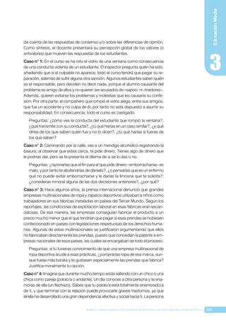 239
BASES CURRICULARES Y PROGRAMA DE ESTUDIO ASIGNATURA RELIGIÓN CATÓLICA
Educación
Media
da cuenta de las respuestas de consenso y/o sobre las diferencias de opinión.
Como síntesis, el docente presentará su percepción global de los valores (o
antivalores) que mueven las respuestas de los estudiantes.
Caso n° 1: En el curso se ha roto el vidrio de una ventana como consecuencia
de una conducta violenta de un estudiante. El inspector pregunta quién ha sido,
añadiendo que si el culpable no aparece, todo el curso tendrá que pagar su re-
paración, además de sufrir alguna otra sanción. Algunos estudiantes saben quién
es el responsable, pero deciden no decir nada, porque el alumno causante del
problema es amigo de ellos y no quieren ser acusados de «sapos» ni «traidores».
Además, quieren evitarse los problemas y molestias que les causaría su confe-
sión. Por otra parte, el compañero que rompió el vidrio alega, entre sus amigos,
que fue un accidente y no culpa de él, por tanto no está dispuesto a asumir su
responsabilidad. En consecuencia, todo el curso es castigado.
Preguntas: ¿cómo ves la conducta del estudiante que rompió la ventana?,
¿qué transmite con su conducta?, ¿tú qué harías en un caso similar?, ¿y qué
dirías de los que saben quién fue y no lo dicen?, ¿tú qué harías si fueras de
los que saben?
Caso n° 2: Caminando por la calle, ves a un mendigo alcohólico registrando la
basura; al observar que estas cerca, te pide dinero. Tienes algo de dinero que
le podrías dar, pero se te presenta el dilema de si se lo das o no.
Preguntas: ¿razonarías que el fin para el que pide dinero –emborracharse– es
malo, y por tanto te abstendrías de dárselo?, ¿o pensarías que es un enfermo
que no puede evitar emborracharse y le darías la limosna que te solicita?;
¿consideras inmoral alguna de las dos decisiones anteriores?, ¿por qué?
Caso n° 3: Hace algunos años, la prensa internacional denunció que grandes
empresas multinacionales de ropa y zapatos deportivos utilizaban a niños como
trabajadores en sus fábricas instaladas en países del Tercer Mundo. Según los
reportajes, las condiciones de explotación laboral en esas fábricas eran escan-
dalosas. De esa manera, las empresas conseguían fabricar el producto a un
precio mucho menor que el que tendrían que pagar si esas prendas se hubiesen
confeccionado en países con legislaciones respetuosas de los derechos huma-
nos. Algunas de estas multinacionales se justificaron argumentando que ellos
no fabricaban directamente las prendas, puesto que concedían la patente a em-
presas nacionales de esos países, las cuales se encargaban de todo el proceso.
Preguntas: si tú tuvieras conocimiento de que una empresa multinacional de
ropa deportiva acude a esas prácticas, ¿comprarías ropa de esa marca, aun-
que fuese más barata y te gustasen especialmente las prendas que fabrica?
Justifica moralmente tu opción.
Caso n° 4: Imagina que durante mucho tiempo estás saliendo con un chico o una
chica como pareja (pololo/a o andante). Un día conoces a otra persona y te ena-
moras de ella (un flechazo). Sabes que tu pololo/a está totalmente enamorado/a
de ti, y que terminar con la relación puede provocarle graves trastornos, ya que
él/ella ha desarrollado una gran dependencia afectiva y social hacia ti. La persona
 