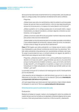 240 CONFERENCIA EPISCOPAL CHILE
BASES CURRICULARES DE RELIGIÓN
CATÓLICA (BCRC)
de la que te has enamorado recientemente te ha correspondido, pero te pide que
dejes a tu antigua pareja. Se te plantean simultáneamente varios conflictos:
Preguntas:
¿Debes hacer caso solo a tus sentimientos y decir la verdad a tu primera pareja
a pesar de que eso hiera sus sentimientos, e irte con esa segunda persona,
aunque la conozcas poco y no sepas si la nueva relación va a funcionar?
¿Debes quedarte con tu antigua pareja para no provocarle daño y seguir
manteniendo una relación de afecto y amistad, dejando e hiriendo sus sen-
timientos, con la segunda?
¿Debes convencer a esta última de que pueden mantener relaciones secretas
para probar antes de tomar decisiones?
¿Debes hablar con las dos personas para comunicarles que estás confundido/a
y que prefieres alejarte de ambos/as y esperar antes de tomar una decisión,
aunque corras el riesgo de que las dos te abandonen?
Caso n° 5: Imagina que estás postulando a un trabajo para el verano y estás
muy interesado/a, pues ofrecen condiciones económicas muy atractivas. Tam-
bién están postulando otras personas con características similares a las tuyas.
Te surge la oportunidad de usar un contacto (pituto) con alguien de adentro o
relacionado para asegurar que te den el trabajo.
Preguntas: ¿utilizarías ese contacto o no?, ¿cómo justificarías moralmente tu
decisión en el caso de usarlo?; ¿argumentarías que eso es una costumbre
porque muchas personas emplean contactos, y que, por lo tanto, ese hecho
es algo natural?; ¿o te arriesgarías a no aprobar y a seguir con tu conciencia
tranquila por no haber perjudicado a los demás que también optan por ese
trabajo?, ¿por qué?
La actividad concluye con un esfuerzo de metacognición escrito individualmente
por los estudiantes.
¿Qué aspectos de los trabajados en este tema tienen que ver con mi vida y mis
relaciones con los otros, con Dios y/o con la creación? (Se busca interrelación
y comprensión del tema en el contexto).
¿En qué rasgos tengo que crecer para ser mejor persona y mejor cristiano desde
lo trabajado en este tema? (Se busca personalización del proceso).
Orientaciones para la actividad de aula
Evaluación: 
Mediante el trabajo en equipo, realizan una investigación sobre los profetas de
nuestro tiempo que han luchado por la dignidad y la libertad religiosa de los seres
humanos. Esta será presentada a través de un informe escrito y disertación.
 