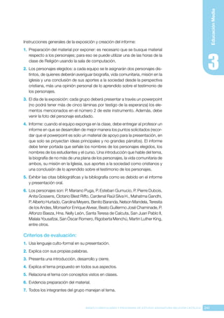 241
BASES CURRICULARES Y PROGRAMA DE ESTUDIO ASIGNATURA RELIGIÓN CATÓLICA
Educación
Media
Instrucciones generales de la exposición y creación del informe:
1.	 Preparación del material por exponer: es necesario que se busque material
respecto a los personajes; para eso se puede utilizar una de las horas de la
clase de Religión usando la sala de computación.
2.	 Los personajes elegidos: a cada equipo se le asignarán dos personajes dis-
tintos, de quienes deberán averiguar biografía, vida comunitaria, misión en la
iglesia y una conclusión de sus aportes a la sociedad desde la perspectiva
cristiana, más una opinión personal de lo aprendido sobre el testimonio de
los personajes.
3.	 El día de la exposición: cada grupo deberá presentar a través un powerpoint
(no podrá tener más de cinco láminas por testigo de la esperanza) los ele-
mentos mencionados en el número 2 de este instrumento. Además, debe
venir la foto del personaje estudiado.
4.	 Informe: cuando el equipo exponga en la clase, debe entregar al profesor un
informe en que se desarrollen de mejor manera los puntos solicitados (recor-
dar que el powerpoint es solo un material de apoyo para la presentación, en
que solo se proyectan ideas principales y no grandes párrafos). El informe
debe tener portada que señale los nombres de los personajes elegidos, los
nombres de los estudiantes y el curso. Una introducción que hable del tema,
la biografía de no más de una plana de los personajes, la vida comunitaria de
ambos, su misión en la Iglesia, sus aportes a la sociedad como cristianos y
una conclusión de lo aprendido sobre el testimonio de los personajes.
5.	 Exhibir las citas bibliográficas y la bibliografía como es debido en el informe
y presentación oral.
6.	 Los personajes son: P. Mariano Puga, P. Esteban Gumucio, P. Pierre Dubois,
Anita Gossens, Clotario Blest Riffo, Cardenal Raúl Silva H., Mahatma Gandhi,
P. Alberto Hurtado, Carolina Meyers, Benito Baranda, Nelson Mandela, Teresita
de los Andes, Monseñor Enrique Alvear, Beato Guillermo José Chaminade, P.
Alfonzo Baeza, Hna. Nelly León, Santa Teresa de Calcuta, San Juan Pablo II,
Malala Yousafzai, San Óscar Romero, Rigoberta Menchú, Martin Luther King,
entre otros.
Criterios de evaluación:
1.	 Usa lenguaje culto-formal en su presentación.
2.	 Explica con sus propias palabras.
3.	 Presenta una introducción, desarrollo y cierre.
4.	 Explica el tema propuesto en todos sus aspectos.
5.	 Relaciona el tema con conceptos vistos en clases.
6.	 Evidencia preparación del material.
7.	 Todos los integrantes del grupo manejan el tema.
 