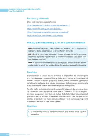 242 CONFERENCIA EPISCOPAL CHILE
BASES CURRICULARES DE RELIGIÓN
CATÓLICA (BCRC)
Recursos y sitios web
Sitios web sugeridos para profesores:
https://www.lifeder.com/dimensiones-del-ser-humano/
https://abismofm.com/guion-para-podcast/
https://josemiguelgarcia.net/como-crear-un-podcast/
https://es.wikihow.com/escribir-un-radioteatro
UNIDAD 2: El cristianismo y su rol en la construcción social
OA 6: Evaluar el rol profético del cristiano para anunciar, denunciar y respon-
sabilizarse de las acciones que se presentan en el mundo.
OA 5: Explicar cómo la espiritualidad cristiana, al modo de Jesús, promueve
el servicio al prójimo y colabora en la construcción social, a través de todo
tipo de labor o trabajo.
OAA 5: Identificar la matriz religiosa que subyace a la respuesta que dan los
cristianos frente a distintas problemáticas de miseria, marginación e injusticia.
Propósito
El propósito de la unidad apunta a evaluar el rol profético del cristiano para
anunciar, denunciar y responsabilizarse de las acciones que se presentan en el
mundo. También se espera que pueda analizar, desde los criterios y principios
de la Enseñanza Social de la Iglesia, las acciones de la sociedad respecto a la
búsqueda del bien común mediante trabajos de investigación.
Por otra parte, se busca concretar la tarea del cristiano de dar su vida en favor
de los demás, como ejemplo de Jesús y de la Enseñanza Social de la Iglesia,
de modo que puedan contribuir a la cultura de la fraternidad, la justicia social
y la civilización del amor en la sociedad, pues fue Jesús quien siempre estuvo
atento a la realidad, y por medio de sus parábolas y todo su mensaje respondió
en concreto a la realidad que vive su pueblo.
Gran idea
•	 El cristianismo busca la transformación de este mundo en un lugar de
encuentro.
 