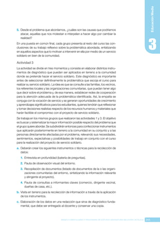 245
BASES CURRICULARES Y PROGRAMA DE ESTUDIO ASIGNATURA RELIGIÓN CATÓLICA
Educación
Media
5.	 Desde el problema que abordamos, ¿cuáles son las causas que podríamos
atacar, aquellas que nos molestan e interpelan a hacer algo por cambiar la
realidad?
En una puesta en común final, cada grupo presenta al resto del curso las con-
clusiones de su trabajo reflexivo sobre la problemática abordada, enfatizando
en aquellos aspectos que lo motivan a intervenir en ella por medio de un servicio
solidario en bien de la comunidad.
Actividad 3
La actividad se divide en tres momentos y consiste en elaborar distintos instru-
mentos de diagnóstico que puedan ser aplicados en terreno a la comunidad
donde se pretende hacer el servicio solidario. Este diagnóstico es importante
antes de seleccionar definitivamente la problemática que escoja el curso para
realizar su servicio solidario. La idea es que se consulte a las familias, los vecinos,
los referentes locales y las organizaciones comunitarias, que puedan tener algo
que decir sobre el problema y, de esa manera, establecer redes de cooperación
para la atención adecuada de la problemática identificada. Así, la empatía se
conjuga con la vocación de servicio y se generan oportunidades de crecimiento
y aprendizajes significativos para los estudiantes, quienes tendrán que reflexionar
y tomar decisiones realistas respecto de los recursos humanos y materiales que
harán factible el compromiso con el proyecto de servicio solidario.
Se trabaja en los mismos grupos que realizaron las actividades 1 y 3. El objetivo
es buscar y sistematizar la mayor información posible respecto del problema que
el grupo quiere abordar. Se subdividirán entonces para confeccionar instrumentos
que aplicarán posteriormente en terreno a la comunidad en su conjunto y a las
personas directamente afectadas por el problema, relevando sus necesidades,
sentimientos, expectativas y posibilidades de trabajo en conjunto con el curso
para la realización del proyecto de servicio solidario.
a.	 Deberán crear los siguientes instrumentos o técnicas para la recolección de
datos:
1.	 Entrevista en profundidad (batería de preguntas).
2.	 Pauta de observación visual del entorno.
3.	 Recopilación de documentos (listado de documentos de la o las organi-
zaciones comunitarias del entorno, sintetizando la información relevante
y atingente al proyecto).
4.	 Pauta de consultas a informantes claves (comercio, dirigente vecinal,
dueñas de casa, etc.).
b.	Visita en terreno para la recolección de información a través de la aplicación
de los instrumentos.
c.	 Elaboración de los datos en una redacción que sirva de diagnóstico funda-
mental, que debe ser entregado al docente y conservar una copia.
 