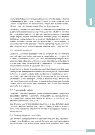23
BASES CURRICULARES Y PROGRAMA DE ESTUDIO ASIGNATURA RELIGIÓN CATÓLICA
tener una libertad y autonomía responsables, el conocimiento, respeto y defensa
de la igualdad de derechos de los seres humanos, la capacidad de valorar la
unicidad en las personas y el reconocimiento y respeto de la diversidad cultural,
religiosa y ética y las ideas y creencias diferentes de las personas.
Esta dimensión se relaciona con elementos fundamentales de la formación religiosa
que propicia la clase de religión, pues permite ayudar a los estudiantes creyentes
a encontrar el fundamento principal del actuar moral justo en una relación personal
de tipo religioso, es decir, en la relación con Jesucristo y el anuncio del Reino
de Dios que implica, justamente, un modo de vida fundado de tal modo que
modifica el actuar moral de las personas. Al mismo tiempo, permite ayudar a los
estudiantes no creyentes a conocer y valorar la razón principal que quiere mover
a los cristianos a actuar en la vida personal, relacional, social y con el entorno.
6.6. Dimensión espiritual
Las Bases Curriculares reconocen como una dimensión del ser humano la
espiritual, para lo cual se busca promover la capacidad de reconocimiento de
la condición finita del ser humano junto con la trascendente y/o religiosa de su
existencia. Todo esto implica una reflexión sobre el sentido más profundo de la
vida humana a través del desarrollo de la capacidad de formularse preguntas
fundamentales (Ministerio de Educación, 2015, p. 27).
El reconocimiento de esta dimensión toca el propósito fundamental de la clase
de Religión que apunta justamente al desarrollo de lo religioso en los estudiantes
o al menos la creación paulatina de las condiciones de posibilidad que permi-
tan, a lo largo del proceso de aprendizaje, la manifestación de dicha dimensión.
En el caso de la clase de Religión Católica, el desarrollo de esta dimensión se
hará poniendo como centro al menos el conocimiento de la persona de Jesús
desde la perspectiva de la tradición de la Iglesia. De ahí el carácter confesional
y curricular de la asignatura.
6.7. Proactividad y trabajo
Las Bases Curriculares apuntan a que los estudiantes puedan desarrollar la
capacidad de reconocer y valorar tanto el trabajo como la persona que lo reali-
za, fomentando el desarrollo de la iniciativa, la creatividad, la proactividad, etc.
(Ministerio de Educación, 2015, p. 28).
Esta dimensión toca también aspectos relevantes de la clase de Religión, pues
permite completar su desarrollo con una antropología que entiende al ser hu-
mano como protagonista ante el mundo a través de su capacidad creadora y
transformadora.
6.8. Planes y proyectos personales
Esta dimensión aparece solamente en las Bases Curriculares de 2015 para en-
señanza media. Establece como propósito formativo que «las y los estudiantes
establezcan horizontes de aspiraciones y expectativas en función de los cuales
 