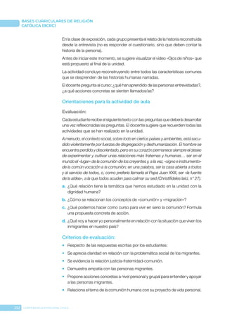 252 CONFERENCIA EPISCOPAL CHILE
BASES CURRICULARES DE RELIGIÓN
CATÓLICA (BCRC)
En la clase de exposición, cada grupo presenta el relato de la historia reconstruida
desde la entrevista (no es responder el cuestionario, sino que deben contar la
historia de la persona).
Antes de iniciar este momento, se sugiere visualizar el video «Ojos de niños» que
está propuesto al final de la unidad.
La actividad concluye reconstruyendo entre todos las características comunes
que se desprenden de las historias humanas narradas.
El docente pregunta al curso: ¿qué han aprendido de las personas entrevistadas?,
¿a qué acciones concretas se sienten llamados/as?
Orientaciones para la actividad de aula
Evaluación: 
Cada estudiante recibe el siguiente texto con las preguntas que deberá desarrollar
una vez reflexionadas las preguntas. El docente sugiere que recuerden todas las
actividades que se han realizado en la unidad.
A menudo, el contexto social, sobre todo en ciertos países y ambientes, está sacu-
dido violentamente por fuerzas de disgregación y deshumanización. El hombre se
encuentra perdido y desorientado, pero en su corazón permanece siempre el deseo
de experimentar y cultivar unas relaciones más fraternas y humanas… ser en el
mundo el «lugar» de la comunión de los creyentes y, a la vez, «signo e instrumento»
de la común vocación a la comunión; en una palabra, ser la casa abierta a todos
y al servicio de todos, o, como prefería llamarla el Papa Juan XXIII, ser «la fuente
de la aldea», a la que todos acuden para calmar su sed (Christifideles laici, n° 27).
a.	 ¿Qué relación tiene la temática que hemos estudiado en la unidad con la
dignidad humana?
b.	¿Cómo se relacionan los conceptos de «comunión» y «migración»?
c.	 ¿Qué podemos hacer como curso para vivir en serio la comunión? Formula
una propuesta concreta de acción.
d.	¿Qué voy a hacer yo personalmente en relación con la situación que viven los
inmigrantes en nuestro país?
Criterios de evaluación:
•	 Respecto de las respuestas escritas por los estudiantes:
•	 Se aprecia claridad en relación con la problemática social de los migrantes.
•	 Se evidencia la relación justicia-fraternidad-comunión.
•	 Demuestra empatía con las personas migrantes.
•	 Propone acciones concretas a nivel personal y grupal para entender y apoyar
a las personas migrantes.
•	 Relaciona el tema de la comunión humana con su proyecto de vida personal.
 