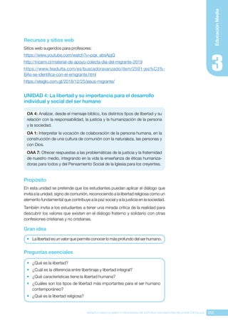 253
BASES CURRICULARES Y PROGRAMA DE ESTUDIO ASIGNATURA RELIGIÓN CATÓLICA
Educación
Media
Recursos y sitios web
Sitios web sugeridos para profesores:
https://www.youtube.com/watch?v=pqx_absApjQ
http://incami.cl/material-de-apoyo-colecta-dia-del-migrante-2019
https://www.feadulta.com/es/buscadoravanzado/item/2591-jes%C3%-
BAs-se-identifica-con-el-emigrante.html
https://elsiglo.com.gt/2018/12/25/jesus-migrante/
UNIDAD 4: La libertad y su importancia para el desarrollo
individual y social del ser humano
OA 4: Analizar, desde el mensaje bíblico, los distintos tipos de libertad y su
relación con la responsabilidad, la justicia y la humanización de la persona
y la sociedad.
OA 1: Interpretar la vocación de colaboración de la persona humana, en la
construcción de una cultura de comunión con la naturaleza, las personas y
con Dios.
OAA 7: Ofrecer respuestas a las problemáticas de la justicia y la fraternidad
de nuestro medio, integrando en la vida la enseñanza de éticas humaniza-
doras para todos y del Pensamiento Social de la Iglesia para los creyentes.
Propósito
En esta unidad se pretende que los estudiantes puedan aplicar el diálogo que
invita a la unidad, signo de comunión, reconociendo a la libertad religiosa como un
elemento fundamental que contribuye a la paz social y a la justicia en la sociedad.
También invita a los estudiantes a tener una mirada crítica de la realidad para
descubrir los valores que existen en el diálogo fraterno y solidario con otras
confesiones cristianas y no cristianas.
Gran idea
•	 La libertad es un valor que permite conocer lo más profundo del ser humano.
Preguntas esenciales
•	 ¿Qué es la libertad?
•	 ¿Cuál es la diferencia entre libertinaje y libertad integral?
•	 ¿Qué características tiene la libertad humana?
•	 ¿Cuáles son los tipos de libertad más importantes para el ser humano
contemporáneo?
•	 ¿Qué es la libertad religiosa?
 