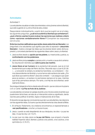 255
BASES CURRICULARES Y PROGRAMA DE ESTUDIO ASIGNATURA RELIGIÓN CATÓLICA
Educación
Media
Actividades
Actividad 1
Los estudiantes visualizan el video de entrevistas a otros jóvenes sobre la libertad,
que está sugerido en su link al final de esta unidad.
Responderán individualmente, a partir de lo que les sugirió ver en el video,
las siguientes preguntas: ¿cuál es la auténtica libertad que anhelamos?,
¿qué criterios usarías tú para evaluar las opciones que realizas a diario
como «opciones verdaderamente libres»? Comparten las respuestas
con el curso.
Entre los muchos calificativos que recibe Jesús está el de ser liberador. Les
preguntará a los estudiantes qué significa para ellos la expresión «Jesucristo
liberador». Vuelve a recoger las ideas que los jóvenes tienen sobre dicha ex-
presión y concretará planteando las siguientes ideas sobre Jesús y la libertad.
1.	 Jesús es libre desde su opción por los pobres, su misericordia y justicia, su
confrontación con los poderosos.
2.	 Jesús es libre porque acepta su persecución y muerte a causa de lo anterior.
Su resurrección reivindica que valió la pena ese martirio.
3.	 Jesús libera al ser humano de la esclavitud del pecado, que es el mal
fundamental que le aleja del Reino de Dios. Recordar aquí a Juan 8,32-36:
«… y conocerán la verdad y la verdad los hará libres. Le contestaron: —So-
mos descendientes de Abrahán y nunca hemos sido esclavos de nadie. ¿Por
qué dices que seremos libres? Jesús les contestó: —Les aseguro que quien
peca es esclavo; y el esclavo no permanece siempre en la casa, mientras
que el hijo permanece siempre. Por tanto, si el Hijo les da la libertad, serán
realmente libres».
Se prosigue trabajando el tema desde esta afirmación, que se coloca en la pizarra
o en un cartel: «La Paz es fruto de la Justicia».
Los estudiantes conversan en parejas durante unos minutos sobre el sentido que
puede tener dicha frase; se trata de un intercambio sobre su significado, dando
razones para justificar el sentido, lógica e implicaciones de la frase.
El docente recoge algunas conclusiones que dan sus estudiantes y las relaciona
con las siguientes ideas. Es bueno que lea directamente las citas desde la Biblia:
1.	 En el Nuevo Testamento, los cristianos encontramos un especial llamado a
«ser pacificadores», a luchar y a buscar la paz.
2.	 Jesús, cuando se está despidiendo de sus discípulos, les dice: «La paz les
dejo, mi paz les doy» (Jn 14,27).
3.	 La paz que nos deja Jesús es la paz del Reino, que empezó a hacerla
realidad trayendo salud, libertad y justicia a los pobres, a los cautivos, a los
oprimidos (Lc 4,16-21).
 
