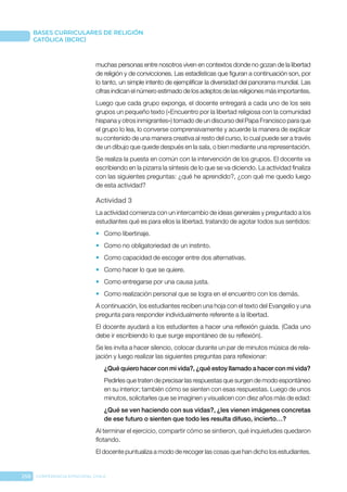258 CONFERENCIA EPISCOPAL CHILE
BASES CURRICULARES DE RELIGIÓN
CATÓLICA (BCRC)
muchas personas entre nosotros viven en contextos donde no gozan de la libertad
de religión y de convicciones. Las estadísticas que figuran a continuación son, por
lo tanto, un simple intento de ejemplificar la diversidad del panorama mundial. Las
cifras indican el número estimado de los adeptos de las religiones más importantes.
Luego que cada grupo exponga, el docente entregará a cada uno de los seis
grupos un pequeño texto («Encuentro por la libertad religiosa con la comunidad
hispana y otros inmigrantes») tomado de un discurso del Papa Francisco para que
el grupo lo lea, lo converse comprensivamente y acuerde la manera de explicar
su contenido de una manera creativa al resto del curso, lo cual puede ser a través
de un dibujo que quede después en la sala, o bien mediante una representación.
Se realiza la puesta en común con la intervención de los grupos. El docente va
escribiendo en la pizarra la síntesis de lo que se va diciendo. La actividad finaliza
con las siguientes preguntas: ¿qué he aprendido?, ¿con qué me quedo luego
de esta actividad?
Actividad 3
La actividad comienza con un intercambio de ideas generales y preguntado a los
estudiantes qué es para ellos la libertad, tratando de agotar todos sus sentidos:
•	 Como libertinaje.
•	 Como no obligatoriedad de un instinto.
•	 Como capacidad de escoger entre dos alternativas.
•	 Como hacer lo que se quiere.
•	 Como entregarse por una causa justa.
•	 Como realización personal que se logra en el encuentro con los demás.
A continuación, los estudiantes reciben una hoja con el texto del Evangelio y una
pregunta para responder individualmente referente a la libertad.
El docente ayudará a los estudiantes a hacer una reflexión guiada. (Cada uno
debe ir escribiendo lo que surge espontáneo de su reflexión).
Se les invita a hacer silencio, colocar durante un par de minutos música de rela-
jación y luego realizar las siguientes preguntas para reflexionar:
¿Qué quiero hacer con mi vida?, ¿qué estoy llamado a hacer con mi vida?
Pedirles que traten de precisar las respuestas que surgen de modo espontáneo
en su interior; también cómo se sienten con esas respuestas. Luego de unos
minutos, solicitarles que se imaginen y visualicen con diez años más de edad:
¿Qué se ven haciendo con sus vidas?, ¿les vienen imágenes concretas
de ese futuro o sienten que todo les resulta difuso, incierto…?
Al terminar el ejercicio, compartir cómo se sintieron, qué inquietudes quedaron
flotando.
El docente puntualiza a modo de recoger las cosas que han dicho los estudiantes.
 