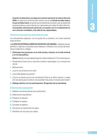 259
BASES CURRICULARES Y PROGRAMA DE ESTUDIO ASIGNATURA RELIGIÓN CATÓLICA
Educación
Media
Cuando se descubre y se sigue la vocación personal, la vida se llena de
VIDA: se sabe en lo profundo del corazón que es allí donde se debe estar y
lo que se debe hacer, se siente que es desde esa vocación que se desarrolla
la persona plena y que la vida de uno vale la pena ser vivida. En último término,
el propósito del proyecto personal y la pasión son lo fundamental en
una vocación verdadera, más allá de las capacidades.
Orientaciones para la actividad de aula
Los estudiantes organizan, con la ayuda de su profesor, una mesa redonda
sobre el tema.
«LA VIDA ES ENTREGA LIBRE EN FAVOR DE LOS DEMÁS». Deberán pensar,
planificar y ejecutar el proyecto para realizarlo, invitando a los cursos de ense-
ñanza media de su colegio.
1.	 Participan tres personas: en la vida social y cultural, en la vida sindical
y en la vida política.
Guion (referido a lo que deberá exponer cada invitado/a en 10 minutos aprox.):
•	 Presentación breve de su recorrido cristiano hasta llegar a su compromiso
actual.
•	 Motivaciones.
•	 ¿Como vive el binomio fe-vida?
•	 ¿Que dificultades encuentra?
•	 ¿Como se siente que ha ido cambiando Chile en el ultimo tiempo y cuales
son las claves para construir una sociedad mas justa e inclusiva para todos?
2.	 Diálogo abierto con los participantes. (Preguntas de la asamblea).
Criterios de evaluación:
1.	 Realizan reuniones previas de coordinación.
2.	 Seleccionan expositores.
3.	 Preparan el espacio.
4.	 Trabajan en equipo.
5.	 Cumplen el objetivo.
6.	 Favorecen el intercambio de ideas.
7.	 Planifican los recursos por utilizar.
 