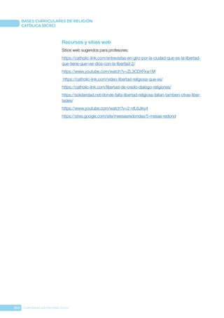 260 CONFERENCIA EPISCOPAL CHILE
BASES CURRICULARES DE RELIGIÓN
CATÓLICA (BCRC)
Recursos y sitios web
Sitios web sugeridos para profesores:
https://catholic-link.com/entrevistas-en-giro-por-la-ciudad-que-es-la-libertad-
que-tiene-que-ver-dios-con-la-libertad-2/
https://www.youtube.com/watch?v=ZL3CDXFkw1M
https://catholic-link.com/video-libertad-religiosa-que-es/
https://catholic-link.com/libertad-de-credo-dialogo-religiones/
https://solidaridad.net/donde-falta-libertad-religiosa-faltan-tambien-otras-liber-
tades/
https://www.youtube.com/watch?v=2-nfL6Jiky4
https://sites.google.com/site/meesasredondas/5-mesas-redond
 