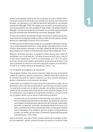 25
BASES CURRICULARES Y PROGRAMA DE ESTUDIO ASIGNATURA RELIGIÓN CATÓLICA
la salud, es la expresión cabal no solo de una injusticia, sino de un fracaso institu-
cional que incluye tanto a la familia como también a los vecinos, a las instituciones
barriales, a su parroquia y a los distintos elementos del Estado en sus diversas
expresiones» (Bergoglio, 2005). Para países como el nuestro, es necesario avanzar
hacia la búsqueda de una mayor igualdad. En este sentido, nos señala el Cardenal
Bergoglio: «A nadie se le escapa que la educación es uno de los pilares principales
para esta reconstrucción del sentido de comunidad» (Bergoglio, 2004).
En virtud de lo anterior, se pretende entregar una educación óptima que ayude a
todas las personas para que puedan acceder a niveles de vida mejores y puedan
aportar sus capacidades al servicio de la comunidad.
El Chile actual se constituye sobre la base de una sociedad multicultural y diversa,
con un amplio desarrollo económico y social, directamente relacionado con la dis-
minución de la pobreza y el acceso a una mejor calidad de vida de la mayor parte
de la población (cf. Programa de las Naciones Unidas Para el Desarrollo, 2017).
Respecto del ámbito educativo, la población chilena alcanza altos niveles de
escolaridad, con un promedio de 11,05 años en personas de 25 años o más; en
el caso de las mujeres fue un 10,95 % y en los hombres, un 11,16 %. En cuanto
al acceso a la educación superior, la proporción de personas de 25 años o más
que ha aprobado al menos un curso de la educación superior se incrementó a
un 29,8 % (cf. Instituto Nacional de Estadísticas, 2018, p. 14).
1.2. El aporte de la Iglesia a la educación
Para la Iglesia Católica, todo proceso educativo debe favorecer la formación
integral de la persona, desde la comprensión y reflexión crítica de la cultura, de
la cual todo educando es miembro dinámico; por tanto, se debe favorecer el
acceso a toda persona a una educación de calidad.
La educación es el medio por el cual se transmite la cultura de un pueblo, de una
generación a otra; entonces se puede afirmar que el proceso educativo supone
«no solamente una elección de valores culturales, sino también una elección de
valores de vida que deben estar presentes de manera operante» (Vargas, 2014).
En consecuencia, para la Iglesia es fundamental la formación, porque coincide
con su objetivo central, que es ofrecer a toda persona la plenitud.
«La educación es una actividad humana del orden de la cultura; la cultura
tiene una finalidad esencialmente humanizadora. Se comprende, entonces,
que el objetivo de toda educación genuina es la de humanizar y personalizar
al hombre, sin desviarlo, antes bien, orientándolo eficazmente hacia su fin
último, que trasciende la finitud esencial del hombre. La educación resultará
más humanizadora en la medida en que más se abra a la trascendencia,
es decir, a la verdad y al Sumo Bien» (Conferencia General del Episcopado
Latinoamericano, 1979, 1024).
Esta humanización se funda en Cristo, modelo perfecto de humanidad, en don-
de toda realización, sentido y plenitud humana encuentra su horizonte «hasta
 