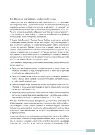 27
BASES CURRICULARES Y PROGRAMA DE ESTUDIO ASIGNATURA RELIGIÓN CATÓLICA
1.3. El anuncio evangelizador en el contexto escolar
La evangelización es la principal tarea de la Iglesia, como anuncio y testimonio
del Evangelio del Reino. La comunidad eclesial «no tiene pleno sentido, más que
cuando se convierte en testimonio, provoca la admiración y la conversión, se
hace predicación y anuncio de la Buena Nueva» (Evangelii nuntiandi, 1975, 15).
Así, en el proceso evangelizador, la Iglesia comprende la «primera evangelización»
como un momento de sensibilización trascendente, abierta a todos, donde se
inician diálogos sobre interrogantes existenciales.
El desafío de la Educación Religiosa Escolar Católica es generar un ambiente
que despierte interés hacia los valores del Evangelio. Según la Congregación
para la Educación Católica, «el corazón de la educación católica es siempre la
persona de Jesucristo. Todo lo que sucede en la escuela católica y en la uni-
versidad católica debería conducir al encuentro del Cristo vivo» (Educar hoy y
mañana. Una pasión que se renueva, 2014). Para que los niños y jóvenes tengan
esta experiencia de encuentro en un mundo diverso y multirreligioso, debemos
considerar al ser humano en sus diversas dimensiones, integrándolas de modo
armónico en el desarrollo del currículum educativo.
La V Conferencia del Episcopado Latinoamericano señala que estas dimensiones
son las siguientes:
•	 Dimensión humana y comunitaria, que permite asumir la propia historia y su
identidad en vista de la maduración personal en el marco de un contexto
social, cultural y religioso específico.
•	 Dimensión intelectual que se abre a la reflexión y al pensamiento, al discerni-
miento y diálogo con la realidad, y al conocimiento de las ciencias humanas,
sociales, científicas y teológicas.
•	 Dimensión espiritual que «funda el ser cristiano en la experiencia de Dios, ma-
nifestado en Jesús, y que lo conduce por el Espíritu a través de los senderos
de una maduración profunda».
•	 Dimensión pastoral y misionera como camino de vida del cristiano al servicio
del mundo, propiciando la responsabilidad social y evangélica en la construc-
ción del Reino de Dios (Documento de Aparecida, 2007, p. 280).
Ante esta multidimensionalidad de la persona y acogiendo la diversidad del
ámbito educativo, la evangelización que se construye, en el contexto de la Edu-
cación Religiosa Escolar Católica, desarrolla la dimensión religiosa y espiritual
de la persona, potenciando la construcción y búsqueda del proyecto de vida y
su sentido a través del crecimiento de la interioridad y del respeto irrestricto de
la dignidad humana.
Un proceso educativo evangelizador es aquel que logra encarnar en lo cotidiano
de la escuela la vivencia concreta y esperanzadora de Jesús, Buen Pastor. Por
ello, «la educación no es solo conocimiento, es también experiencia», que acoge
lo afectivo y emocional (Educar hoy y mañana. Una pasión que se renueva, 2014).
 