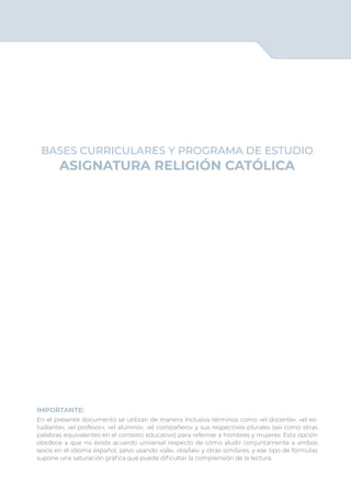 BASES CURRICULARES Y PROGRAMA DE ESTUDIO
ASIGNATURA RELIGIÓN CATÓLICA
IMPORTANTE:
En el presente documento se utilizan de manera inclusiva términos como «el docente», «el es-
tudiante», «el profesor», «el alumno», «el compañero» y sus respectivos plurales (así como otras
palabras equivalentes en el contexto educativo) para referirse a hombres y mujeres. Esta opción
obedece a que no existe acuerdo universal respecto de cómo aludir conjuntamente a ambos
sexos en el idioma español, salvo usando «o/a», «los/las» y otras similares, y ese tipo de fórmulas
supone una saturación gráfica que puede dificultar la comprensión de la lectura.
 