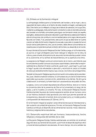 34 CONFERENCIA EPISCOPAL CHILE
BASES CURRICULARES DE RELIGIÓN
CATÓLICA (BCRC)
2.2. Énfasis en la formación integral
La antropología cristiana pone su fundamento del hombre y de la mujer, y de su
capacidad de hacer cultura, en el hecho de estar creados a imagen y semejanza de
Dios. Este hecho se ve reflejado a lo largo de la historia de salvación, en la que Dios,
mediantesupedagogía,invitaalaformaciónconstantenosoloenelámbitopersonal,
sino también en el ámbito comunitario para lograr una formación vivida con espíritu
evangélico,destacandolavaloracióndelprójimoypermitiendolacolaboraciónfraterna
ante el compromiso de contribuir a una humanidad plena como signo del encuentro
fecundo con Cristo. Y es, precisamente, este punto el que se debe tener en cuenta
cuando se habla de formación integral en la escuela, pues esta no puede formar en
función de los particularismos, sino, por el contrario, debe ofrecer conocimientos ne-
cesariosparacomprenderlaactualcondicióndelhombreysudesarrolloenelmundo.
Es aquí donde la Educación Religiosa Escolar Católica juega un rol fundamental,
ya que es un lugar privilegiado para hacer dialogar lo religioso con la vida y la
cultura, pues a través de la persona de Jesucristo los estudiantes pueden crecer
en su autonomía, en su sentido de trascendencia y en su apertura a los otros.
La asignatura de Religión anima al conocimiento de sí mismo, permitiendo que
los estudiantes puedan conocer sus propias capacidades y desarrollar la respon-
sabilidad de su libertad. El darse cuenta de ¿quién soy?, ¿qué hago? y ¿por qué
lo hago? ayuda a los estudiantes a descubrir y reconocer en Jesús un modelo
de vida que verdaderamente inspira y que, a la vez, los invita a ser protagonistas.
También la Educación Religiosa aporta a la formación comunitaria de los estudian-
tes, pues, desde la tradición cristiana, lo comunitario es uno de los fundamentos
esenciales que ayuda a conocer al otro, abriéndose a los demás. De ahí que la
colaboración, la amistad y la fraternidad son características del pueblo de Dios.
La Iglesia, como comunidad depositaria de la Buena Noticia, tiene en sí misma
la conciencia clara de la presencia de Dios en la humanidad a lo largo de los
siglos, y así lo muestra y lo enseña. Por eso, la Educación Religiosa Escolar
Católica también favorece de manera especial al sentido de ser humano como
un ser histórico (tradición–vida) aportando una visión que permite aprender de
la experiencia y descubrir el sentido de la comunidad como un modelo positivo
y enriquecedor de relacionarse (cf. Gómez, 2011).
En la formación integral se aceptan varias dimensiones que se interrelacionan y
dan sustento a la unidad de la persona. Por eso, la Educación Religiosa Escolar
Católica contribuye al desarrollo de las dimensiones racional, moral, relacional,
histórica y religiosa de los estudiantes.
2.3. Desarrollo espiritual del ser humano: trascendencia, hecho
religioso y búsqueda del sentido de la vida
La Educación Religiosa Escolar Católica está llamada, en sintonía con el artículo
segundo de la Ley General de Educación, a promover el desarrollo espiritual, ético
y moral de toda la población escolarizada. Al mismo tiempo, tal como señalan las
 