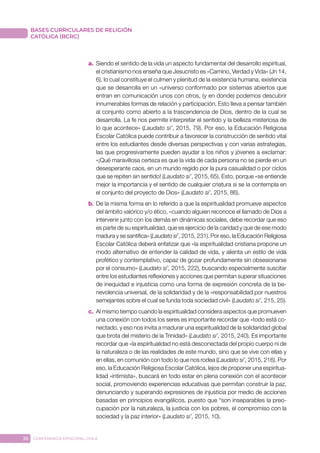 36 CONFERENCIA EPISCOPAL CHILE
BASES CURRICULARES DE RELIGIÓN
CATÓLICA (BCRC)
a.	 Siendo el sentido de la vida un aspecto fundamental del desarrollo espiritual,
el cristianismo nos enseña que Jesucristo es «Camino, Verdad y Vida» (Jn 14,
6), lo cual constituye el culmen y plenitud de la existencia humana, existencia
que se desarrolla en un «universo conformado por sistemas abiertos que
entran en comunicación unos con otros, (y en donde) podemos descubrir
innumerables formas de relación y participación. Esto lleva a pensar también
al conjunto como abierto a la trascendencia de Dios, dentro de la cual se
desarrolla. La fe nos permite interpretar el sentido y la belleza misteriosa de
lo que acontece» (Laudato si’, 2015, 79). Por eso, la Educación Religiosa
Escolar Católica puede contribuir a favorecer la construcción de sentido vital
entre los estudiantes desde diversas perspectivas y con varias estrategias,
las que progresivamente pueden ayudar a los niños y jóvenes a exclamar:
«¡Qué maravillosa certeza es que la vida de cada persona no se pierde en un
desesperante caos, en un mundo regido por la pura casualidad o por ciclos
que se repiten sin sentido! (Laudato si’, 2015, 65). Esto, porque «se entiende
mejor la importancia y el sentido de cualquier criatura si se la contempla en
el conjunto del proyecto de Dios» (Laudato si’, 2015, 86).
b.	De la misma forma en lo referido a que la espiritualidad promueve aspectos
del ámbito valórico y/o ético, «cuando alguien reconoce el llamado de Dios a
intervenir junto con los demás en dinámicas sociales, debe recordar que eso
es parte de su espiritualidad, que es ejercicio de la caridad y que de ese modo
madura y se santifica» (Laudato si’, 2015, 231). Por eso, la Educación Religiosa
Escolar Católica deberá enfatizar que «la espiritualidad cristiana propone un
modo alternativo de entender la calidad de vida, y alienta un estilo de vida
profético y contemplativo, capaz de gozar profundamente sin obsesionarse
por el consumo» (Laudato si’, 2015, 222), buscando especialmente suscitar
entre los estudiantes reflexiones y acciones que permitan superar situaciones
de inequidad e injusticia como una forma de expresión concreta de la be-
nevolencia universal, de la solidaridad y de la «responsabilidad por nuestros
semejantes sobre el cual se funda toda sociedad civil» (Laudato si’, 215, 25).
c.	 Al mismo tiempo cuando la espiritualidad considera aspectos que promueven
una conexión con todos los seres es importante recordar que «todo está co-
nectado, y eso nos invita a madurar una espiritualidad de la solidaridad global
que brota del misterio de la Trinidad» (Laudato si’, 2015, 240). Es importante
recordar que «la espiritualidad no está desconectada del propio cuerpo ni de
la naturaleza o de las realidades de este mundo, sino que se vive con ellas y
en ellas, en comunión con todo lo que nos rodea (Laudato si’, 2015, 216). Por
eso, la Educación Religiosa Escolar Católica, lejos de proponer una espiritua-
lidad «intimista», buscará en todo estar en plena conexión con el acontecer
social, promoviendo experiencias educativas que permitan construir la paz,
denunciando y superando expresiones de injusticia por medio de acciones
basadas en principios evangélicos, puesto que “son inseparables la preo-
cupación por la naturaleza, la justicia con los pobres, el compromiso con la
sociedad y la paz interior» (Laudato si’, 2015, 10).
 