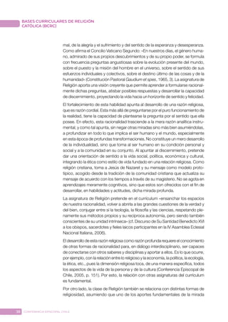 38 CONFERENCIA EPISCOPAL CHILE
BASES CURRICULARES DE RELIGIÓN
CATÓLICA (BCRC)
mal, de la alegría y el sufrimiento y del sentido de la esperanza y desesperanza.
Como afirma el Concilio Vaticano Segundo: «En nuestros días, el género huma-
no, admirado de sus propios descubrimientos y de su propio poder, se formula
con frecuencia preguntas angustiosas sobre la evolución presente del mundo,
sobre el puesto y la misión del hombre en el universo, sobre el sentido de sus
esfuerzos individuales y colectivos, sobre el destino último de las cosas y de la
humanidad» (Constitución Pastoral Gaudium et spes, 1965, 3). La asignatura de
Religión aporta una visión creyente que permite aprender a formularse racional-
mente dichas preguntas, atisbar posibles respuestas y desarrollar la capacidad
de discernimiento, proyectando la vida hacia un horizonte de sentido y felicidad.
El fortalecimiento de esta habilidad apunta al desarrollo de una razón religiosa,
que es razón cordial. Esta más allá de preguntarse por el puro funcionamiento de
la realidad, tiene la capacidad de plantearse la pregunta por el sentido que ella
posee. En efecto, esta racionalidad trasciende a la mera razón analítica instru-
mental, y como tal apunta, sin negar otras miradas sino más bien asumiéndolas,
a profundizar en todo lo que implica el ser humano y el mundo, especialmente
en esta época de profundas transformaciones. No constituye un mero desarrollo
de la individualidad, sino que toma al ser humano en su condición personal y
social y a la comunidad en su conjunto. Al apuntar al discernimiento, pretende
dar una orientación de sentido a la vida social, política, económica y cultural,
integrando la ética como estilo de vida fundado en una relación religiosa. Como
religión cristiana, toma a Jesús de Nazaret y su mensaje como modelo proto-
típico, acogido desde la tradición de la comunidad cristiana que actualiza su
mensaje de acuerdo con los tiempos a través de su magisterio. No se agota en
aprendizajes meramente cognitivos, sino que estos son ofrecidos con el fin de
desarrollar, en habilidades y actitudes, dicha mirada profunda.
La asignatura de Religión pretende en el currículum «ensanchar los espacios
de nuestra racionalidad, volver a abrirla a las grandes cuestiones de la verdad y
del bien, conjugar entre sí la teología, la filosofía y las ciencias, respetando ple-
namente sus métodos propios y su recíproca autonomía, pero siendo también
conscientes de su unidad intrínseca» (cf. Discurso de Su Santidad Benedicto XVI
a los obispos, sacerdotes y fieles laicos participantes en la IV Asamblea Eclesial
Nacional Italiana, 2006).
El desarrollo de esta razón religiosa como razón profunda requiere el conocimiento
de otras formas de racionalidad para, en diálogo interdisciplinario, ser capaces
de conectarse con otros saberes y disciplinas y aportar a ellos. Es lo que ocurre,
por ejemplo, con la relación entre lo religioso y la economía, la política, la ecología,
la ética, etc., pues la dimensión religiosa toca, de una manera específica, todos
los aspectos de la vida de la persona y de la cultura (Conferencia Episcopal de
Chile, 2005, p. 151). Por esto, la relación con otras asignaturas del currículum
es fundamental.
Por otro lado, la clase de Religión también se relaciona con distintas formas de
religiosidad, asumiendo que uno de los aportes fundamentales de la mirada
 